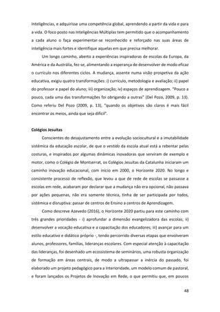 48
Inteligências, e adquirisse uma competência global, aprendendo a partir da vida e para
a vida. O foco posto nas Inteligências Múltiplas tem permitido que o acompanhamento
a cada aluno o faça experimentar-se reconhecido e reforçado nas suas áreas de
inteligência mais fortes e identifique aquelas em que precisa melhorar.
Um longo caminho, aberto a experiências inspiradoras de escolas da Europa, da
América e da Austrália, fez-se, alimentando a esperança de desenvolver de modo eficaz
o currículo nos diferentes ciclos. A mudança, assente numa visão prospetiva da ação
educativa, exigiu quatro transformações: i) currículo, metodologia e avaliação; ii) papel
do professor e papel do aluno; iii) organização; iv) espaços de aprendizagem. “Pouco a
pouco, cada uma das transformações foi obrigando a outras” (Del Pozo, 2009, p. 13).
Como referiu Del Pozo (2009, p. 13), “quando os objetivos são claros é mais fácil
encontrar os meios, ainda que seja difícil”.
Colégios Jesuítas
Conscientes do desajustamento entre a evolução sociocultural e a imutabilidade
sistémica da educação escolar, de que o vestido da escola atual está a rebentar pelas
costuras, e inspirados por algumas dinâmicas inovadoras que serviram de exemplo e
motor, como o Colégio de Montserrat, os Colégios Jesuítas da Catalunha iniciaram um
caminho inovação educacional, com início em 2000, o Horizonte 2020. No longo e
consistente processo de reflexão, que levou a que de rede de escolas se passasse a
escolas em rede, acabaram por declarar que a mudança não era opcional, não passava
por ações pequenas, não era somente técnica, tinha de ser participada por todos,
sistémica e disruptiva: passar de centros de Ensino a centros de Aprendizagem.
Como descreve Azevedo (2016), o Horizonte 2020 partiu para este caminho com
três grandes prioridades - i) aprofundar a dimensão evangelizadora das escolas; ii)
desenvolver a vocação educativa e a capacitação dos educadores; iii) avançar para um
estilo educativo e didático próprio -, tendo percorrido diversas etapas que envolveram
alunos, professores, famílias, lideranças escolares. Com especial atenção à capacitação
das lideranças, foi desenhado um ecossistema de seminários, uma robusta organização
de formação em áreas centrais, de modo a ultrapassar a inércia do passado, foi
elaborado um projeto pedagógico para a Interioridade, um modelo comum de pastoral,
e foram lançados os Projetos de Inovação em Rede, o que permitiu que, em poucos
 