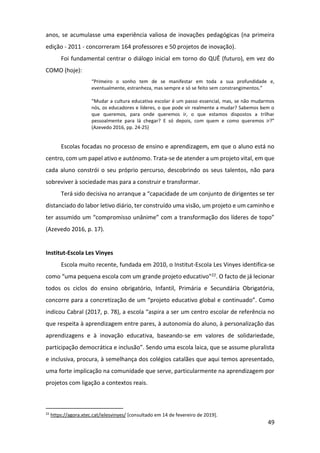 49
anos, se acumulasse uma experiência valiosa de inovações pedagógicas (na primeira
edição - 2011 - concorreram 164 professores e 50 projetos de inovação).
Foi fundamental centrar o diálogo inicial em torno do QUÊ (futuro), em vez do
COMO (hoje):
“Primeiro o sonho tem de se manifestar em toda a sua profundidade e,
eventualmente, estranheza, mas sempre e só se feito sem constrangimentos.”
“Mudar a cultura educativa escolar é um passo essencial, mas, se não mudarmos
nós, os educadores e líderes, o que pode vir realmente a mudar? Sabemos bem o
que queremos, para onde queremos ir, o que estamos dispostos a trilhar
pessoalmente para lá chegar? E só depois, com quem e como queremos ir?”
(Azevedo 2016, pp. 24-25)
Escolas focadas no processo de ensino e aprendizagem, em que o aluno está no
centro, com um papel ativo e autónomo. Trata-se de atender a um projeto vital, em que
cada aluno constrói o seu próprio percurso, descobrindo os seus talentos, não para
sobreviver à sociedade mas para a construir e transformar.
Terá sido decisiva no arranque a “capacidade de um conjunto de dirigentes se ter
distanciado do labor letivo diário, ter construído uma visão, um projeto e um caminho e
ter assumido um “compromisso unânime” com a transformação dos líderes de topo”
(Azevedo 2016, p. 17).
Institut-Escola Les Vinyes
Escola muito recente, fundada em 2010, o Institut-Escola Les Vinyes identifica-se
como “uma pequena escola com um grande projeto educativo”22. O facto de já lecionar
todos os ciclos do ensino obrigatório, Infantil, Primária e Secundária Obrigatória,
concorre para a concretização de um “projeto educativo global e continuado”. Como
indicou Cabral (2017, p. 78), a escola “aspira a ser um centro escolar de referência no
que respeita à aprendizagem entre pares, à autonomia do aluno, à personalização das
aprendizagens e à inovação educativa, baseando-se em valores de solidariedade,
participação democrática e inclusão”. Sendo uma escola laica, que se assume pluralista
e inclusiva, procura, à semelhança dos colégios catalães que aqui temos apresentado,
uma forte implicação na comunidade que serve, particularmente na aprendizagem por
projetos com ligação a contextos reais.
22
https://agora.xtec.cat/ielesvinyes/ [consultado em 14 de fevereiro de 2019].
 