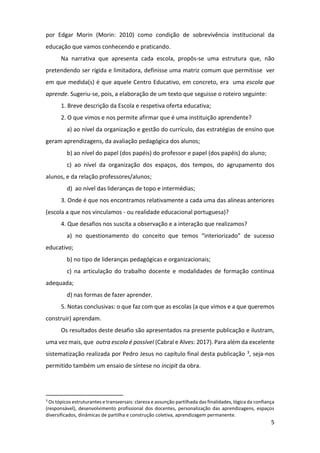 5
por Edgar Morin (Morin: 2010) como condição de sobrevivência institucional da
educação que vamos conhecendo e praticando.
Na narrativa que apresenta cada escola, propôs-se uma estrutura que, não
pretendendo ser rígida e limitadora, definisse uma matriz comum que permitisse ver
em que medida(s) é que aquele Centro Educativo, em concreto, era uma escola que
aprende. Sugeriu-se, pois, a elaboração de um texto que seguisse o roteiro seguinte:
1. Breve descrição da Escola e respetiva oferta educativa;
2. O que vimos e nos permite afirmar que é uma instituição aprendente?
a) ao nível da organização e gestão do currículo, das estratégias de ensino que
geram aprendizagens, da avaliação pedagógica dos alunos;
b) ao nível do papel (dos papéis) do professor e papel (dos papéis) do aluno;
c) ao nível da organização dos espaços, dos tempos, do agrupamento dos
alunos, e da relação professores/alunos;
d) ao nível das lideranças de topo e intermédias;
3. Onde é que nos encontramos relativamente a cada uma das alíneas anteriores
(escola a que nos vinculamos - ou realidade educacional portuguesa)?
4. Que desafios nos suscita a observação e a interação que realizamos?
a) no questionamento do conceito que temos “interiorizado” de sucesso
educativo;
b) no tipo de lideranças pedagógicas e organizacionais;
c) na articulação do trabalho docente e modalidades de formação contínua
adequada;
d) nas formas de fazer aprender.
5. Notas conclusivas: o que faz com que as escolas (a que vimos e a que queremos
construir) aprendam.
Os resultados deste desafio são apresentados na presente publicação e ilustram,
uma vez mais, que outra escola é possível (Cabral e Alves: 2017). Para além da excelente
sistematização realizada por Pedro Jesus no capítulo final desta publicação 3, seja-nos
permitido também um ensaio de síntese no incipit da obra.
3
Os tópicos estruturantes e transversais: clareza e assunção partilhada das finalidades, lógica da confiança
(responsável), desenvolvimento profissional dos docentes, personalização das aprendizagens, espaços
diversificados, dinâmicas de partilha e construção coletiva, aprendizagem permanente.
 