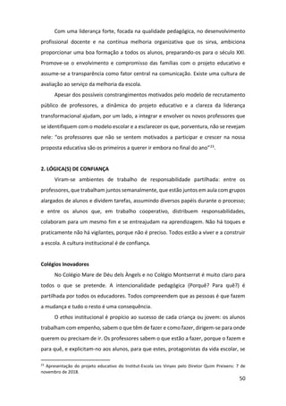 50
Com uma liderança forte, focada na qualidade pedagógica, no desenvolvimento
profissional docente e na contínua melhoria organizativa que os sirva, ambiciona
proporcionar uma boa formação a todos os alunos, preparando-os para o século XXI.
Promove-se o envolvimento e compromisso das famílias com o projeto educativo e
assume-se a transparência como fator central na comunicação. Existe uma cultura de
avaliação ao serviço da melhoria da escola.
Apesar dos possíveis constrangimentos motivados pelo modelo de recrutamento
público de professores, a dinâmica do projeto educativo e a clareza da liderança
transformacional ajudam, por um lado, a integrar e envolver os novos professores que
se identifiquem com o modelo escolar e a esclarecer os que, porventura, não se revejam
nele: “os professores que não se sentem motivados a participar e crescer na nossa
proposta educativa são os primeiros a querer ir embora no final do ano”23.
2. LÓGICA(S) DE CONFIANÇA
Viram-se ambientes de trabalho de responsabilidade partilhada: entre os
professores, que trabalham juntos semanalmente, que estão juntos em aula com grupos
alargados de alunos e dividem tarefas, assumindo diversos papéis durante o processo;
e entre os alunos que, em trabalho cooperativo, distribuem responsabilidades,
colaboram para um mesmo fim e se entreajudam na aprendizagem. Não há toques e
praticamente não há vigilantes, porque não é preciso. Todos estão a viver e a construir
a escola. A cultura institucional é de confiança.
Colégios Inovadores
No Colégio Mare de Déu dels Àngels e no Colégio Montserrat é muito claro para
todos o que se pretende. A intencionalidade pedagógica (Porquê? Para quê?) é
partilhada por todos os educadores. Todos compreendem que as pessoas é que fazem
a mudança e tudo o resto é uma consequência.
O ethos institucional é propício ao sucesso de cada criança ou jovem: os alunos
trabalham com empenho, sabem o que têm de fazer e como fazer, dirigem-se para onde
querem ou precisam de ir. Os professores sabem o que estão a fazer, porque o fazem e
para quê, e explicitam-no aos alunos, para que estes, protagonistas da vida escolar, se
23
Apresentação do projeto educativo do Institut-Escola Les Vinyes pelo Diretor Quim Preixens: 7 de
novembro de 2018.
 