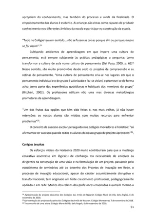 51
apropriem do conhecimento, mas também do processo e ainda da finalidade. O
empoderamento dos alunos é evidente. As crianças são vistas como capazes de produzir
conhecimento nos diferentes âmbitos da escola e participar na construção da escola.
“Tudo no Colégio tem um sentido... não se fazem as coisas porque sim ou porque sempre
se fez assim”.24
Cultivando ambientes de aprendizagem em que impere uma cultura de
pensamento, está sempre subjacente às práticas pedagógicas a pergunta: como
transformar a cultura de aula numa cultura de pensamento (Del Pozo, 2009, p. 65)?
Nesse sentido, são muito promovidos desde cedo os projetos de compreensão e as
rotinas de pensamento. “Uma cultura de pensamento cria-se nos lugares em que o
pensamento individual e o de grupo é valorizado e faz-se visível, e promove-se de forma
ativa como parte das experiências quotidianas e habituais dos membros do grupo”
(Ritchart, 2002). Os professores utilizam não uma mas diversas metodologias
promotoras da aprendizagem.
“Um dos frutos das opções que têm sido feitas é, nos mais velhos, já não haver
retenções: os nossos alunos são miúdos com muitos recursos para enfrentar
problemas”25.
O conceito de sucesso escolar perseguido nos Colégios Inovadores é holístico: “só
afirmamos ter sucesso quando todos os alunos do nosso grupo de projeto aprendem”26.
Colégios Jesuítas
Os esforços iniciais do Horizonte 2020 muito contribuíram para que a mudança
educativa assentasse em lógica(s) de confiança. Da necessidade de envolver os
dirigentes na construção de uma visão e na formulação de um projeto, passando pelo
ecossistema de seminários até ao desenho dos Projetos de Inovação em Rede, o
processo de inovação educacional, apesar do caráter assumidamente disruptivo e
transformacional, tem originado um forte crescimento profissional, pedagogicamente
apoiado e em rede. Muitos dos relatos dos professores envolvidos assumem mesmo a
24 Apresentação do projeto educativo dos Colégios das Irmãs de Nazaret: Colégio Mare de Déu dels Àngles, 6 de
novembro de 2018.
25 Apresentação do projeto educativo dos Colégios das Irmãs de Nazaret: Colégio Montserrat, 7 de novembro de 2018.
26 Testemunho de uma aluna: Colégio Mare de Déu dels Àngels, 6 de novembro de 2018.
 