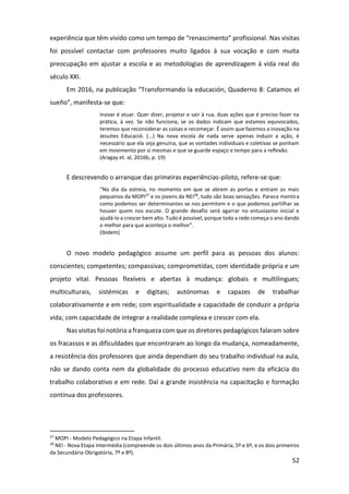 52
experiência que têm vivido como um tempo de “renascimento” profissional. Nas visitas
foi possível contactar com professores muito ligados à sua vocação e com muita
preocupação em ajustar a escola e as metodologias de aprendizagem à vida real do
século XXI.
Em 2016, na publicação “Transformando la educación, Quaderno 8: Catamos el
sueño”, manifesta-se que:
Inovar é atuar. Quer dizer, projetar e sair à rua, duas ações que é preciso fazer na
prática, à vez. Se não funciona, se os dados indicam que estamos equivocados,
teremos que reconsiderar as coisas e recomeçar. É assim que fazemos a inovação na
Jesuites Educació. (...) Na nova escola de nada serve apenas induzir a ação, é
necessário que ela seja genuína, que as vontades individuais e coletivas se ponham
em movimento por si mesmas e que se guarde espaço e tempo para a reflexão.
(Aragay et. al, 2016b, p. 19)
E descrevendo o arranque das primeiras experiências-piloto, refere-se que:
“No dia da estreia, no momento em que se abrem as portas e entram os mais
pequenos da MOPI27
e os jovens da NEI28
, tudo são boas sensações. Parece mentira
como podemos ser determinantes se nos permitem e o que podemos partilhar se
houver quem nos escute. O grande desafio será agarrar no entusiasmo inicial e
ajudá-lo a crescer bem alto. Tudo é possível, porque toda a rede começa o ano dando
o melhor para que aconteça o melhor”.
(ibidem)
O novo modelo pedagógico assume um perfil para as pessoas dos alunos:
conscientes; competentes; compassivas; comprometidas, com identidade própria e um
projeto vital. Pessoas flexíveis e abertas à mudança: globais e multilingues;
multiculturais, sistémicas e digitais; autónomas e capazes de trabalhar
colaborativamente e em rede; com espiritualidade e capacidade de conduzir a própria
vida; com capacidade de integrar a realidade complexa e crescer com ela.
Nas visitas foi notória a franqueza com que os diretores pedagógicos falaram sobre
os fracassos e as dificuldades que encontraram ao longo da mudança, nomeadamente,
a resistência dos professores que ainda dependiam do seu trabalho individual na aula,
não se dando conta nem da globalidade do processo educativo nem da eficácia do
trabalho colaborativo e em rede. Daí a grande insistência na capacitação e formação
contínua dos professores.
27
MOPI - Modelo Pedagógico na Etapa Infantil.
28
NEI - Nova Etapa Intermédia (compreende os dois últimos anos da Primária, 5º e 6º, e os dois primeiros
da Secundária Obrigatória, 7º e 8º).
 