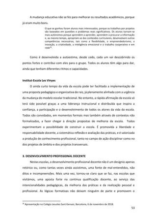 53
A mudança educativa não se fez para melhorar os resultados académicos, porque
já eram muito bons.
O que se ganhou foram alunos mais interessados, porque os trabalhos por projetos
são baseados em questões e problemas reais significativos. Os alunos tornam-se
mais autónomos porque aprendem a aprender, aprendem a procurar a informação
e, ao mesmo tempo, apropriam-se dos conteúdos curriculares, desenvolvem outras
competências necessárias, tais como a flexibilidade, o empreendedorismo, a
inovação, a criatividade, a inteligência emocional e o trabalho cooperativo e em
rede29
.
Como é desenvolvida a autoestima, desde cedo, cada um vai descobrindo os
pontos fortes e contribui com eles para o grupo. Todos os alunos têm algo para dar,
ainda que tenham diferentes ritmos e capacidades.
Institut-Escola Les Vinyes
O ainda curto tempo da vida da escola pode ter facilitado a implementação de
uma proposta pedagógica e organizativa de raiz, já plenamente alinhada com a urgência
da mudança do modelo escolar tradicional. No entanto, a rápida afirmação da escola só
terá sido possível graças a uma liderança instrucional e distribuída que inspira a
confiança, a participação e o desenvolvimento de todos os atores da vida da escola.
Todos são convidados, em momentos formais mas também através de contextos não
formalizados, a fazer chegar à direção propostas de melhoria da escola. Todos
experimentam a possibilidade de construir a escola. É promovida a liberdade e
responsabilidade docente, a sistemática reflexão e avaliação das práticas, e é valorizada
a produção de conhecimento profissional, tanto no campo de ação disciplinar como no
dos projetos de âmbito e dos projetos transversais.
3. DESENVOLVIMENTO PROFISSIONAL DOCENTE
Nestas escolas, o desenvolvimento profissional docente não é um desígnio apenas
retórico ou, como tantas vezes ainda assistimos, uma fonte de mal-entendidos, não
ditos e incompreensões. Mais uma vez, tornou-se claro que se faz, nas escolas que
visitámos, uma aposta forte na contínua qualificação docente, ao serviço das
intencionalidades pedagógicas, da melhoria das práticas e da realização pessoal e
profissional. As lógicas formativas não deixam ninguém de parte e promovem o
29
Apresentação no Colégio Jesuites Sant Gervasi, Barcelona, 6 de novembro de 2018.
 