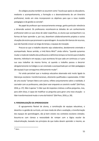 55
Os colégios jesuítas também se assumem como “escola que apoia os educadores,
mediante o acompanhamento, a formação e o desenvolvimento de um itinerário
profissional, tendo em vista incorporarem os objetivos para que o novo modelo
pedagógico e de gestão os convida”.
No papel do professor que necessariamente emerge, ganha particular relevância
a dimensão autoral. Os professores reconhecem-se dotados de um conhecimento
profissional sobre as suas áreas de saber específicas, os alunos que acompanham e as
formas de fazer aprender e, por isso, desenham colaborativamente projetos e outras
situações de ensino que promovem a aprendizagem. As escolas têm bancos de recursos,
que vão fazendo crescer ao longo do tempo, e equipas de inovação.
Procura-se que o trabalho docente seja colaborativo, devidamente orientado e
acompanhado. Nesse sentido, a Irmã Núria Miró31 ainda referiu: “quando quisemos
mudar o modo de trabalho dos professores e definimos tempos no horário para trabalho
docente, individual e em equipa, o que aconteceu foi que cada um continuou a ir para
sua casa trabalhar da mesma forma; só quando o trabalho passou a decorrer
obrigatoriamente no Colégio e a ser orientado e acompanhado por um líder pedagógico
(de equipa) é que conseguimos efetivamente mudar”.
Foi ainda percetível que a mudança educativa observada está muito ligada às
lideranças escolares: transformacionais, altamente qualificadas e apaixonadas. O líder
de uma escola “sempre lidera com outros, reflete conjuntamente sobre a realidade, é
cocriador com os professores, sabe fazer voar enquanto se constrói o avião” (Del Pozo,
2016, p. 27). Não é apenas “o líder que dá respostas criativas a velhas perguntas, mas,
para além disso, é capaz de modificar as perguntas para gerar uma nova situação - o
líder transformacional muda o rumo da história” (Del Pozo, 2016, p. 28).
4. PERSONALIZAÇÃO DA APRENDIZAGEM
O agrupamento flexível de alunos, a constituição de equipas educativas, o
desenho e a gestão do currículo, um novo modo de olhar a avaliação, a transformação
dos espaços de aprendizagem, são já bem visíveis nos contextos escolares visitados.
Assumiu-se com clareza a necessidade de romper com a lógica escolar da
industrialização, baseada nos princípios de que todos devem aprender o mesmo, ao
31
Idem.
 