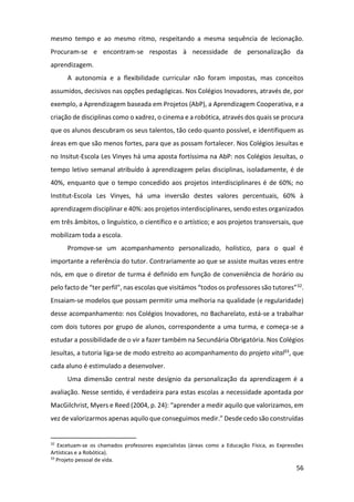 56
mesmo tempo e ao mesmo ritmo, respeitando a mesma sequência de lecionação.
Procuram-se e encontram-se respostas à necessidade de personalização da
aprendizagem.
A autonomia e a flexibilidade curricular não foram impostas, mas conceitos
assumidos, decisivos nas opções pedagógicas. Nos Colégios Inovadores, através de, por
exemplo, a Aprendizagem baseada em Projetos (AbP), a Aprendizagem Cooperativa, e a
criação de disciplinas como o xadrez, o cinema e a robótica, através dos quais se procura
que os alunos descubram os seus talentos, tão cedo quanto possível, e identifiquem as
áreas em que são menos fortes, para que as possam fortalecer. Nos Colégios Jesuítas e
no Insitut-Escola Les Vinyes há uma aposta fortíssima na AbP: nos Colégios Jesuítas, o
tempo letivo semanal atribuído à aprendizagem pelas disciplinas, isoladamente, é de
40%, enquanto que o tempo concedido aos projetos interdisciplinares é de 60%; no
Institut-Escola Les Vinyes, há uma inversão destes valores percentuais, 60% à
aprendizagem disciplinar e 40%: aos projetos interdisciplinares, sendo estes organizados
em três âmbitos, o linguístico, o científico e o artístico; e aos projetos transversais, que
mobilizam toda a escola.
Promove-se um acompanhamento personalizado, holístico, para o qual é
importante a referência do tutor. Contrariamente ao que se assiste muitas vezes entre
nós, em que o diretor de turma é definido em função de conveniência de horário ou
pelo facto de “ter perfil”, nas escolas que visitámos “todos os professores são tutores”32.
Ensaiam-se modelos que possam permitir uma melhoria na qualidade (e regularidade)
desse acompanhamento: nos Colégios Inovadores, no Bacharelato, está-se a trabalhar
com dois tutores por grupo de alunos, correspondente a uma turma, e começa-se a
estudar a possibilidade de o vir a fazer também na Secundária Obrigatória. Nos Colégios
Jesuítas, a tutoria liga-se de modo estreito ao acompanhamento do projeto vital33, que
cada aluno é estimulado a desenvolver.
Uma dimensão central neste desígnio da personalização da aprendizagem é a
avaliação. Nesse sentido, é verdadeira para estas escolas a necessidade apontada por
MacGilchrist, Myers e Reed (2004, p. 24): “aprender a medir aquilo que valorizamos, em
vez de valorizarmos apenas aquilo que conseguimos medir.” Desde cedo são construídas
32
Excetuam-se os chamados professores especialistas (áreas como a Educação Física, as Expressões
Artísticas e a Robótica).
33
Projeto pessoal de vida.
 