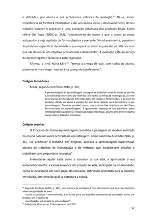 57
e utilizadas, por alunos e por professores, rúbricas de avaliação34. Dá-se, assim,
importância ao feedback informativo a dar aos alunos sobre o desenvolvimento do seu
trabalho durante o processo e uma avaliação detalhada dos produtos finais. Como
refere Del Pozo (2009, p. 342), “desenham-se de modo a que o aluno se possa
autoavaliar e seja avaliado de forma objetiva e coerente. Simultaneamente, permitem
ao professor especificar claramente o que espera do aluno e quais são os critérios com
que vai classificar um objetivo previamente estabelecido”. A avaliação está ao serviço
da aprendizagem e favorece a autorregulação.
Afirmou a Irmã Núria Miró35: “temos a crença de que, com todos os alunos,
podemos ir mais longe - isso está na cabeça dos professores”.
Colégios Inovadores
Ainda, segundo Del Pozo (2016, p. 98):
A personalização da aprendizagem consegue-se incluindo a voz do aluno ao dar-lhe
a possibilidade de escolha (ao nível dos conteúdos ou linhas de investigação, ao nível
do processo, em função de diferentes tipos de sessões e ferramentas, e ao nível do
produto, dando ao aluno a eleição do que deve realizar para demonstrar a sua
aprendizagem. Torna-se possível, assim, que o aluno fixe objetivos no seu Plano
Personalizado de Aprendizagem. É igualmente importante um equilíbrio entre
interdependência positiva e responsabilidade individual, assim como entre trabalho
cooperativo e trabalho individual.
Colégios Jesuítas
O Processo de Ensino-Aprendizagem consolida a passagem do modelo centrado
no ensino para um outro centrado na aprendizagem. Como salientou Azevedo (2016, p.
36), “ao promover o trabalho por projetos, acentua a aprendizagem experiencial,
através de trabalhos de investigação e de métodos que estabelecem desafios e
trabalham com perguntas e respostas”.
Pretende-se ajudar cada aluno a construir a sua vida, a aprofundar o seu
autoconhecimento: a escola alavanca um projeto de vida, alicerçado na interioridade.
Torna-se necessário um novo papel do educador, sobretudo orientado para o trabalho
em equipa, em torno do qual se estrutura a escola.
34
Segundo Del Pozo (2009, p. 342), uma rúbrica de avaliação é “um documento que descreve distintos
níveis de qualidade de uma
tarefa ou produto - normalmente, é utilizada para um trabalho relativamente complexo, como um
projeto, um trabalho de
investigação, um ensaio ou uma redação”.
35
Colégio de Montserrat, 7 de novembro de 2018.
 