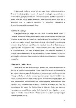 58
O aluno está, então, no centro, com um papel ativo e autónomo, através do
desenvolvimento de projetos pessoais e de grupo. A investigação e os contributos de
neurocientistas, pedagogos e de outros pensadores ajudam a: identificar e potenciar os
pontos fortes dos alunos; melhor desenhar a oferta curricular; definir ações que se
relacionem com as diferentes dimensões da inteligência, potenciando o
desenvolvimento equilibrado de cada aluno.
Insitut-Escola Les Vinyes
O desígnio da formação integral, que nesta escola vai também “beber” à fonte da
Teoria das Inteligências Múltiplas de Howard Gardner, parte do potencial intelectual e
emocional de cada aluno, articulado com o desenvolvimento de competências. Procura-
se agir, como sugere Ausubel, “a partir de onde o aprendente está”. Os professores,
para além de profissionais especialistas nas respetivas áreas de conhecimento, são
especialistas dos alunos e convidados a um conhecimento prévio sobre cada um deles,
os seus interesses e o seu estilo de aprendizagem. Dá-se particular importância às
emoções e ao estabelecimento de relações pedagógicas que promovam a confiança, a
participação e a motivação. O aluno está no coração das intencionalidades e da atividade
pedagógica.
5. ESPAÇOS DE APRENDIZAGEM
Sendo esta uma das transformações apresentadas como determinantes no
processo de mudança educativa destas escolas, poder-se-ia pensar, antes de as visitar,
que encontraríamos uma grande diversidade de espaços amplos e cheios de recursos.
Foi surpreendente, no entanto, constatar que nem sempre é assim. Também neste
âmbito, as opções tomadas estão ao serviço das intencionalidades pedagógicas. Por
vezes, deparámo-nos, inclusivamente, com espaços pequenos, tanto interiores como
exteriores, cujo aproveitamento se procura rentabilizar ao máximo, em favor das
aprendizagens dos alunos. No Colégio Mare de Déu dels Àngels, por exemplo,
impressionam as possibilidades nascidas das limitações. Na figura 2, podemos ver um
espaço de corredor onde acontecem aulas (ou partes de aula) em que se privilegiam
apresentações dos alunos.
 