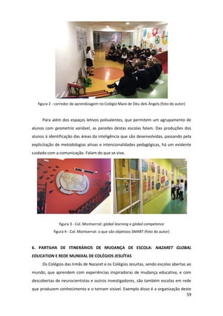 59
figura 2 - corredor de aprendizagem no Colégio Mare de Déu dels Àngels (foto do autor)
Para além dos espaços letivos polivalentes, que permitem um agrupamento de
alunos com geometria variável, as paredes destas escolas falam. Das produções dos
alunos à identificação das áreas da inteligência que são desenvolvidas, passando pela
explicitação de metodologias ativas e intencionalidades pedagógicas, há um evidente
cuidado com a comunicação. Falam do que se vive.
figura 3 - Col. Montserrat: global learning e global competence
figura 4 - Col. Montserrat: o que são objetivos SMART (foto do autor)
6. PARTILHA DE ITINERÁRIOS DE MUDANÇA DE ESCOLA: NAZARET GLOBAL
EDUCATION E REDE MUNDIAL DE COLÉGIOS JESUÍTAS
Os Colégios das Irmãs de Nazaret e os Colégios Jesuítas, sendo escolas abertas ao
mundo, que aprendem com experiências inspiradoras de mudança educativa, e com
descobertas de neurocientistas e outros investigadores, são também escolas em rede
que produzem conhecimento e o tornam visível. Exemplo disso é a organização deste
 
