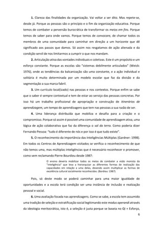 6
1. Clareza das finalidades da organização. Vai voltar a ser dito. Mas repete-se,
desde já. Porque as pessoas são o princípio e o fim da organização educativa. Porque
temos de combater a perversão burocrática de transformar os meios em fins. Porque
temos de saber para onde vamos. Porque temos de convocare, de chamar todos os
membros de uma comunidade para caminhar em direção a um horizonte que dê
significado aos passos que damos. Só assim nos resgatamos de ação alienada e da
condição servil de nos limitarmos a cumprir o que nos mandam.
2. Articulação ativa das vontades individuais e coletivas. Este é um propósito e um
esforço constante. Porque as escolas são “sistemas debilmente articulados” (Weick:
1976), onde as tendências da balcanização são uma constante, e a ação individual e
solitária é muito determinada por um modelo escolar que faz da divisão e da
segmentação a sua marca fabril.
3. Um currículo local(izado) nas pessoas e nos contextos. Porque enfim se sabe
que o saber é sempre contextual e tem de estar ao serviço das pessoas concretas. Por
isso há um trabalho profissional de apropriação e construção de itinerários de
aprendizagem, um tempo de aprendizagens que tem nas pessoas a sua razão de ser.
4. Uma liderança distribuída que mobiliza e desafia para a criação e o
compromisso. Porque só assim é possível uma comunidade de aprendizagem ativa, uma
lógica de ação colaborativa que faz da diferença o sal da terra. Como poderia dizer
Fernando Pessoa: “tudo é diferente de nós e por isso é que tudo existe”.
5. O reconhecimento da importância das Inteligências Múltiplas (Gardner: 1998).
Em todos os Centros de Aprendizagem visitados se verifica o reconhecimento de que
não temos uma, mas múltiplas inteligências que é necessário reconhecer e promover,
como vem reclamando Pierre Bourdieu desde 1987:
O ensino deveria mobilizar todos os meios de combater a visão monista da
"inteligência" que leva a hierarquizar as diferentes formas de realização das
capacidades em relação a uma delas, devendo assim multiplicar as formas de
excelência cultural socialmente reconhecidas. (Bordieu: 1987)
Pois, só deste modo se poderá caminhar para uma maior igualdade de
oportunidades e a escola terá condição ser uma instância de inclusão e realização
pessoal e social.
6. Uma avaliação focada nas aprendizagens. Como se sabe, a escola tem assumido
uma tradição de seleção e estratificação social legitimando este modus operandi através
da ideologia meritocrática, isto é, a seleção é justa porque se baseia no QI + Esforço,
 