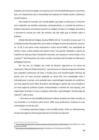 60
Simpósio, já na terceira edição, em conjunto com a Universidade Blanquerna. Assumem,
pois, um compromisso com a necessidade de mudança do modelo escolar, sistémica e
transformadora.
Esta noção de inserção num mundo global, que pede à escola que se reinvente
para responder aos desafios educativos contemporâneos, e o sentido de pertença a
projetos educativos carismáticos levaram os Colégios Jesuítas e os Colégios Inovadores
a tornarem-se escolas em rede. No entanto, não são redes que se fechem sobre si
próprias.
A Rede Mundial de Colégios Jesuítas (RMCJ) afirma: “o mundo é a nossa casa”. E a
Fundação Jesuítas Educação (FJE), que tutela os Colégios Jesuítas da Catalunha, assume-
se: “a FJE é uma parte muito importante e muito viva da RMCJ, com capacidade de
sonhar e levar a cabo projetos que devem trazer uma grande vitalidade e riqueza ao
trabalho em rede que hoje a Companhia necessita, sem esquecer a nossa missão: a fé e
a justiça”36. São frequentes, por todo o mundo, seminários de formação em liderança e
pedagogia inacianas.
Por sua vez, os Colégios das Irmãs de Nazaret organizam-se em torno do
movimento “Nazaret Global Education”, que promove um robusto programa formativo
que empodera professores de todo o mundo para uma transformação sistémica da
escola, com um novo currículo adaptado ao século XXI, uma metodologia ativa e
orientada para o serviço, uma avaliação para a aprendizagem baseada em evidências,
um novo papel do aluno (líder da própria aprendizagem e gestor das suas emoções) e
um novo papel do professor (coach, empreendedor e membro de uma equipa), uma
organização centrada no aluno e espaços onde tudo é aprendizagem. Da descrição do
impacto37, sabe-se que:
- “formaram-se mais de 6000 professores e líderes escolares em todo o mundo; só
nos Camarões e na América Latina foram 1300; esses professores mudaram as suas
metodologias na sala de aula”;
- “a mudança educativa chegou a mais de 600 escolas, direta ou indiretamente,
através do programa de formação docente ministrado em Espanha”.
36
https://www.fje.edu/es/la-fundacion-jesuitas-educacion/red-mundial-jesuitas [consultado em 14 de
fevereiro de 2019].
37
http://www.nazaretglobaleducation.org [consultado em 14 de fevereiro de 2019]
 