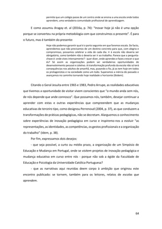 64
permite que um colégio passe de um centro onde se ensina a uma escola onde todos
aprendem, uma verdadeira comunidade profissional de aprendizagem.
E como assumiu Aragay et. al (2016a, p. 74): “Inovar hoje já não é uma opção
porque se converteu na própria metodologia com que construímos o presente”. É para
o futuro, mas é também do presente:
Hoje não podemos garantir qual é o porto seguinte em que faremos escala. De facto,
aprendemos que não precisamos de um destino concreto para que, com alegria e
compromisso, possamos celebrar a vida de cada dia. Ir à escola não deveria ser
obrigatório, como também não o deveria ser ir ao trabalho. Parece que a pergunta-
chave é: onde vives intensamente? - quer dizer, onde aprendes e fazes crescer o que
és? Só assim as organizações podem ser verdadeiras oportunidades de
desenvolvimento pessoal e coletivo. A transformação profunda da escola não só terá
consequências nos adultos de amanhã, mas, puxando o fio, já as tem hoje em todos
os protagonistas e na sociedade como um todo. Superamos a inércia do passado e
avançamos no caminho tornando hoje realidade o horizonte (Ibidem).
Citando o Geral Jesuíta entre 1965 e 1983, Pedro Arrupe, as realidades educativas
que tivemos a oportunidade de visitar vivem conscientes que “o mundo anda sem nós,
de nós depende que ande connosco”. Que possamos nós, também, desejar continuar a
aprender com estas e outras experiências que compreendem que as mudanças
educativas de terceiro tipo, como designou Perrenoud (2004, p. 37), as que conduzem a
transformações de práticas pedagógicas, não se decretam. Alarguemos o conhecimento
sobre experiências de inovação pedagógica em curso e inspiremo-nos a evoluir “as
representações, as identidades, as competências, os gestos profissionais e a organização
do trabalho” (Idem, p. 38).
Por fim, expressamos dois desejos:
- que seja possível, a curto ou médio prazo, a organização de um Simpósio de
Educação e Mudança em Portugal, onde se visitem projetos de inovação pedagógica e
mudança educativa em curso entre nós - porque não sob a égide da Faculdade de
Educação e Psicologia da Universidade Católica Portuguesa?
- que as narrativas aqui reunidas deem corpo à ambição que originou este
encontro publicado: se tornem, também para os leitores, relatos de escolas que
aprendem.
 