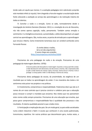 7
tendo cada um aquilo que merece. E a avaliação pedagógica tem sobretudo cumprido
este mandato infeliz (e injusto). Vem chegando a hora de resgatar a escolarização deste
fardo colocando a avaliação ao serviço das aprendizagens e da realização máxima de
todos os talentos.
7. Conciliar a razão e a emoção. Como se sabe, nomeadamente desde a
investigação de António Damásio (Damásio: 2011) e a revelação do erro de Descartes,
nós não somos apenas cognição, razão, pensamento. Também somos emoção e
sentimento. E a inteligência emocional, a proximidade, o afeto desempenham um papel
central nas aprendizagens. São, muitas vezes, as portas de entrada para a aprendizagem
que vincula e liberta. Como tristemente lamentava esse ser cerebral conhecido como
Fernando Pessoa:
Eu tenho ideias e razões,
Sei a cor dos argumentos
E nunca chego aos corações.
(http://arquivopessoa.net/textos/1026)
Precisamos de uma pedagogia da razão e da emoção. Precisamos de uma
pedagogia da maternagem (Barthes: 1979)):
A terceira prática (de educação) é a maternagem. Quando a criança aprende a andar,
a mãe não discorre nem demonstra; ela não ensina a marcha, não a representa (não
se põe a andar diante da criança): apoia, encoraja, chama (recua e chama): incita e
protege: a criança pede a mãe e a mãe deseja a marcha da criança.
Precisamos desta pedagogia da escuta, da proximidade, da exigência de um
resultado que se traduz na aprendizagem do andar. E nos meandros dos textos a ler
sentiremos este pulsar nos projetos e nas práticas.
8. Envolvimento, compromisso e responsabilidade. Poderemos dizer que são os 3
nomes de um novo contrato que é preciso construir e celebrar para que a educação
possa renascer e cumprir o mandato que ansiamos. Nos relatos que nos apresentam
estes nomes estão sempre presentes. Precisamos de uma educação que envolva, que
possa gerar compromissos e responsabilidade face à qualidade dos processos e dos
resultados. À máxima qualidade possível e que a todos inclui.
9. Participação e implicação dos pais. De um modo geral, os pais estão socializados
numa ordem industrial e fabril. A escola que conhecem é uma escola padronizada,
transmissiva, repetitiva. Ver outras práticas que desconhecem gera, muitas vezes, a
 