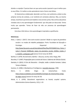 8
dúvida e a rejeição. É preciso fazer ver que outra escola é possível e que é melhor para
os seus filhos. E é melhor se eles aprenderem mais e forem mais felizes.
10. Autonomia e colaboração. Aprender a ser livre, a ser autónomo, a dotar-se das
próprias normas de conduta, a ser resiliente em contextos adversos. Mas, ao mesmo
tempo, reconhecer que temos de trabalhar e de conviver juntos. Nos centros educativos
visitados esta é uma aprendizagem fundamental que não pode ser descurada. Temos
muito que aprender. Temos de fazer da vida um processo de aprendizagem
permanente.
Uma boa e feliz leitura. Uma aprendizagem inspiradora e gratificante.
Referências
Alves, J. Cabral, I. (2017). Uma outra escola é possível. Mudar as regras da gramática
escolar e os modos de trabalho pedagógico. Porto: Faculdade de Educação e
Psicologia. Disponível em
http://www.fep.porto.ucp.pt/sites/default/files/files/FEP/SAME/Uma_Outra_E
scola_E_Possivel_%20Mudar_regras_da_gramatica_escolar_e%20os_modos_d
e_trabalho_pedagogico.pdf (acesso 31 de março de 2019)
Barthes, R. (1979). No Seminário. Barthes – Discurso, escrita, texto. Braga_PAX
Bourdieu, P. (1987). Proposições para o ensino do futuro. Cadernos de Ciências Sociais.
Damásio, A. (2011). O Erro de Descartes – Emoção, razão e cérebro humano. Lisboa:
Temas e Debates
Gardner, H. (1998). A Multiplicity of Intelligences. Scientific American, 1998.
Morin, E. (2010). Elogio da metamorfose. Fonte:
https://www.ecodebate.com.br/2010/01/12/elogio-da-metamorfose-artigo-
de-edgar-morin/ (acesso 31 março de 19)
Weick, K. E. (1976). Educational organizations as loosely coupled systems.
Administrative Science Quaterly, 21(1), 1-19.
 