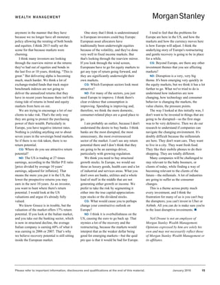Please refer to important information, disclosures and qualifications at the end of this material. January 2016 15
anymore in the manner that they have
because we no longer have all monetary
policy allowing the rerating of both bonds
and equities. I think 2015 really set the
scene for that because markets were
churning.
I think many investors are looking
through the rearview mirror at the returns
they've had out of equities and bonds in
the last five or 10 years, thinking, “This is
great.” But delivering alpha is becoming
much, much harder. We think a lot of
exchange-traded funds that track major
benchmark indexes are not going to
deliver the annualized returns that they
have in recent years because there isn't this
rising tide of returns in bond and equity
markets from here on out.
We are trying to encourage a lot of our
clients to take risk. That's the only way
they are going to protect the purchasing
power of their wealth. Particularly in
Europe, you have negative interest rates.
Nothing is yielding anything out to about
seven years in the sovereign bond markets.
So if there is no risk taken, there is no
return potential.
CG: Where do you see attractive return
potential?
ND: The US is trading at 27 times
earnings, according to the Shiller P/E ratio
[price divided by average 10 years’
earnings, adjusted for inflation]. That
means the more you put it in the US, the
lower the prospective returns you may
earn in the next 10 years. As an investor,
you want to hunt where there's return
potential. I would look at the US
valuations and argue it's already fully
valued.
We know Greece is in trouble, but the
valuation of the market offers 17% return
potential. If you look at the Italian market,
and you take out the banking sector, which
is now in structural decline, the average
Italian company is earning 60% of what it
was earning in 2006 or 2007. That’s why
we believe recovery potential is still sitting
inside the European market.
One story that I think is underestimated
is European investors could buy Europe:
European asset allocators have
traditionally been underweight equities
because of the volatility, and they've done
very well in fixed income markets. But
that's looking through the rearview mirror.
If you look through the wind screen,
Europeans have to go for equity markets to
get any type of return going forward, and
they are significantly underweight their
own markets.
CG: Which European sectors look most
attractive?
ND: For many of the sectors, you just
need Europe to improve. I think there's
clear evidence that consumption is
improving. Spending is improving and,
therefore, we think the more domestic,
consumer-related plays are a good place to
go.
I am probably an outlier, because I don't
understand the desire to buy banks. I think
banks are the most disrupted, the most
unnecessary, the most overresourced
sector of the market. I can't see any return
potential there and I don’t think that they
are going to be an earnings driver,
particularly with growing regulation.
We think you need to buy structural
growth stocks. In Europe, we would see
those as luxury goods, health care and a lot
of industrial and services areas. What you
don't own are banks, utilities and a whole
load of stuff in the middle that are not
generating either growth or income. We
prefer to take the risk by segmenting it
either into the true capital-appreciation-
type stocks or the dividend stocks.
CG: What would cause you to perhaps
change your constructive outlook on
Europe?
ND: I think it is overbullishness on the
US, causing the euro to go back up. That
stymies a lot of the recovery and the
restructuring, because the markets would
interpret that as the weaker dollar being
good for emerging markets—but the quid
pro quo is that it would be bad for Europe.
I tend to feel that the problems for
Europe are here in the US, and how the
markets and how the currency moves here
is how Europe will adjust. I think the
underlying story of Europe's restructuring
and gentle recovery is going to be in place
for a while.
CG: Beyond Europe, are there any other
investment themes that you see affecting
markets?
ND: Disruption is a very, very big
theme. It's been emerging very quickly in
the equity markets, but we think it has a lot
further to go. What we've tried to do is
understand how industries are now
changing, how technology and consumer
behavior is changing the markets, the
value chains, the pressure points.
The way I looked at this initially was, I
don't want to be invested in things that are
going to be disrupted—so the first stage
was to be very defensive. Then we do our
research to understand if companies can
navigate the changing environment. It's
doubly difficult because the millennials
are here. They don't want cars. They want
to live in a city. They want fresh food.
They like their mobile phones to do their
shopping. They are totally different.
Many companies will be challenged to
stay relevant to the baby boomers, or
clients of today, while finding a way of
becoming relevant to the clients of the
future—the millenials. A lot of industries
are going to suffer as the consumer
changes.
This is a theme across pretty much
every investment, and I think the
frustration for many of us is you can't buy
the disruptors; you can't invest in Uber or
Airbnb. All you can do is make sure you're
in the least disruptive investments. 
Neil Dwane is not an employee of
Morgan Stanley Wealth Management.
Opinions expressed by him are solely his
own and may not necessarily reflect those
of Morgan Stanley Wealth Management or
its affiliates.
 