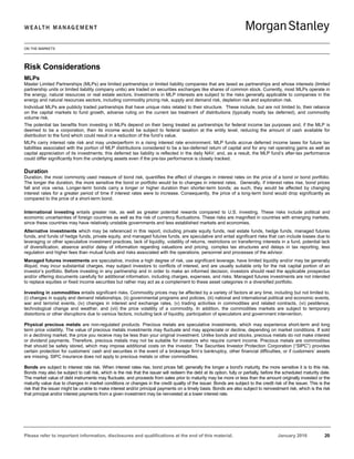 ON THE MARKETS
Please refer to important information, disclosures and qualifications at the end of this material. January 2016 20
Risk Considerations
MLPs
Master Limited Partnerships (MLPs) are limited partnerships or limited liability companies that are taxed as partnerships and whose interests (limited
partnership units or limited liability company units) are traded on securities exchanges like shares of common stock. Currently, most MLPs operate in
the energy, natural resources or real estate sectors. Investments in MLP interests are subject to the risks generally applicable to companies in the
energy and natural resources sectors, including commodity pricing risk, supply and demand risk, depletion risk and exploration risk.
Individual MLPs are publicly traded partnerships that have unique risks related to their structure. These include, but are not limited to, their reliance
on the capital markets to fund growth, adverse ruling on the current tax treatment of distributions (typically mostly tax deferred), and commodity
volume risk.
The potential tax benefits from investing in MLPs depend on their being treated as partnerships for federal income tax purposes and, if the MLP is
deemed to be a corporation, then its income would be subject to federal taxation at the entity level, reducing the amount of cash available for
distribution to the fund which could result in a reduction of the fund’s value.
MLPs carry interest rate risk and may underperform in a rising interest rate environment. MLP funds accrue deferred income taxes for future tax
liabilities associated with the portion of MLP distributions considered to be a tax-deferred return of capital and for any net operating gains as well as
capital appreciation of its investments; this deferred tax liability is reflected in the daily NAV; and, as a result, the MLP fund’s after-tax performance
could differ significantly from the underlying assets even if the pre-tax performance is closely tracked.
Duration
Duration, the most commonly used measure of bond risk, quantifies the effect of changes in interest rates on the price of a bond or bond portfolio.
The longer the duration, the more sensitive the bond or portfolio would be to changes in interest rates. Generally, if interest rates rise, bond prices
fall and vice versa. Longer-term bonds carry a longer or higher duration than shorter-term bonds; as such, they would be affected by changing
interest rates for a greater period of time if interest rates were to increase. Consequently, the price of a long-term bond would drop significantly as
compared to the price of a short-term bond.
International investing entails greater risk, as well as greater potential rewards compared to U.S. investing. These risks include political and
economic uncertainties of foreign countries as well as the risk of currency fluctuations. These risks are magnified in countries with emerging markets,
since these countries may have relatively unstable governments and less established markets and economies.
Alternative investments which may be referenced in this report, including private equity funds, real estate funds, hedge funds, managed futures
funds, and funds of hedge funds, private equity, and managed futures funds, are speculative and entail significant risks that can include losses due to
leveraging or other speculative investment practices, lack of liquidity, volatility of returns, restrictions on transferring interests in a fund, potential lack
of diversification, absence and/or delay of information regarding valuations and pricing, complex tax structures and delays in tax reporting, less
regulation and higher fees than mutual funds and risks associated with the operations, personnel and processes of the advisor.
Managed futures investments are speculative, involve a high degree of risk, use significant leverage, have limited liquidity and/or may be generally
illiquid, may incur substantial charges, may subject investors to conflicts of interest, and are usually suitable only for the risk capital portion of an
investor’s portfolio. Before investing in any partnership and in order to make an informed decision, investors should read the applicable prospectus
and/or offering documents carefully for additional information, including charges, expenses, and risks. Managed futures investments are not intended
to replace equities or fixed income securities but rather may act as a complement to these asset categories in a diversified portfolio.
Investing in commodities entails significant risks. Commodity prices may be affected by a variety of factors at any time, including but not limited to,
(i) changes in supply and demand relationships, (ii) governmental programs and policies, (iii) national and international political and economic events,
war and terrorist events, (iv) changes in interest and exchange rates, (v) trading activities in commodities and related contracts, (vi) pestilence,
technological change and weather, and (vii) the price volatility of a commodity. In addition, the commodities markets are subject to temporary
distortions or other disruptions due to various factors, including lack of liquidity, participation of speculators and government intervention.
Physical precious metals are non-regulated products. Precious metals are speculative investments, which may experience short-term and long
term price volatility. The value of precious metals investments may fluctuate and may appreciate or decline, depending on market conditions. If sold
in a declining market, the price you receive may be less than your original investment. Unlike bonds and stocks, precious metals do not make interest
or dividend payments. Therefore, precious metals may not be suitable for investors who require current income. Precious metals are commodities
that should be safely stored, which may impose additional costs on the investor. The Securities Investor Protection Corporation (“SIPC”) provides
certain protection for customers’ cash and securities in the event of a brokerage firm’s bankruptcy, other financial difficulties, or if customers’ assets
are missing. SIPC insurance does not apply to precious metals or other commodities.
Bonds are subject to interest rate risk. When interest rates rise, bond prices fall; generally the longer a bond's maturity, the more sensitive it is to this risk.
Bonds may also be subject to call risk, which is the risk that the issuer will redeem the debt at its option, fully or partially, before the scheduled maturity date.
The market value of debt instruments may fluctuate, and proceeds from sales prior to maturity may be more or less than the amount originally invested or the
maturity value due to changes in market conditions or changes in the credit quality of the issuer. Bonds are subject to the credit risk of the issuer. This is the
risk that the issuer might be unable to make interest and/or principal payments on a timely basis. Bonds are also subject to reinvestment risk, which is the risk
that principal and/or interest payments from a given investment may be reinvested at a lower interest rate.
 