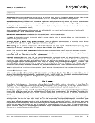 ON THE MARKETS
Please refer to important information, disclosures and qualifications at the end of this material. January 2016 22
Value investing does not guarantee a profit or eliminate risk. Not all companies whose stocks are considered to be value stocks are able to turn their
business around or successfully employ corrective strategies which would result in stock prices that do not rise as initially expected.
Growth investing does not guarantee a profit or eliminate risk. The stocks of these companies can have relatively high valuations. Because of these
high valuations, an investment in a growth stock can be more risky than an investment in a company with more modest growth expectations.
Investing in smaller companies involves greater risks not associated with investing in more established companies, such as business risk,
significant stock price fluctuations and illiquidity.
Stocks of medium-sized companies entail special risks, such as limited product lines, markets, and financial resources, and greater market
volatility than securities of larger, more-established companies.
Asset allocation and diversification do not assure a profit or protect against loss in declining financial markets.
The indices are unmanaged. An investor cannot invest directly in an index. They are shown for illustrative purposes only and do not represent the
performance of any specific investment.
The indices selected by Morgan Stanley Wealth Management to measure performance are representative of broad asset classes. Morgan
Stanley Smith Barney LLC retains the right to change representative indices at any time.
REITs investing risks are similar to those associated with direct investments in real estate: property value fluctuations, lack of liquidity, limited
diversification and sensitivity to economic factors such as interest rate changes and market recessions.
Because of their narrow focus, sector investments tend to be more volatile than investments that diversify across many sectors and companies.
Investing in foreign emerging markets entails greater risks than those normally associated with domestic markets, such as political, currency,
economic and market risks. These risks are magnified in frontier markets.
Investing in foreign markets entails greater risks than those normally associated with domestic markets, such as political, currency, economic and
market risks. Investing in currency involves additional special risks such as credit, interest rate fluctuations, derivative investment risk, and
domestic and foreign inflation rates, which can be volatile and may be less liquid than other securities and more sensitive to the effect of varied
economic conditions. In addition, international investing entails greater risk, as well as greater potential rewards compared to U.S. investing. These
risks include political and economic uncertainties of foreign countries as well as the risk of currency fluctuations. These risks are magnified in
countries with emerging markets, since these countries may have relatively unstable governments and less established markets and economies.
Yields are subject to change with economic conditions. Yield is only one factor that should be considered when making an investment decision.
Credit ratings are subject to change.
Certain securities referred to in this material may not have been registered under the U.S. Securities Act of 1933, as amended, and, if not, may not
be offered or sold absent an exemption therefrom. Recipients are required to comply with any legal or contractual restrictions on their purchase,
holding, sale, exercise of rights or performance of obligations under any securities/instruments transaction.
Disclosures
Morgan Stanley Wealth Management is the trade name of Morgan Stanley Smith Barney LLC, a registered broker-dealer in the United States. This
material has been prepared for informational purposes only and is not an offer to buy or sell or a solicitation of any offer to buy or sell any security or
other financial instrument or to participate in any trading strategy. Past performance is not necessarily a guide to future performance.
The author(s) (if any authors are noted) principally responsible for the preparation of this material receive compensation based upon various factors,
including quality and accuracy of their work, firm revenues (including trading and capital markets revenues), client feedback and competitive factors.
Morgan Stanley Wealth Management is involved in many businesses that may relate to companies, securities or instruments mentioned in this
material.
This material has been prepared for informational purposes only and is not an offer to buy or sell or a solicitation of any offer to buy or sell any
security/instrument, or to participate in any trading strategy. Any such offer would be made only after a prospective investor had completed its own
independent investigation of the securities, instruments or transactions, and received all information it required to make its own investment decision,
including, where applicable, a review of any offering circular or memorandum describing such security or instrument. That information would contain
material information not contained herein and to which prospective participants are referred. This material is based on public information as of the
specified date, and may be stale thereafter. We have no obligation to tell you when information herein may change. We make no representation or
warranty with respect to the accuracy or completeness of this material. Morgan Stanley Wealth Management has no obligation to provide updated
information on the securities/instruments mentioned herein.
 