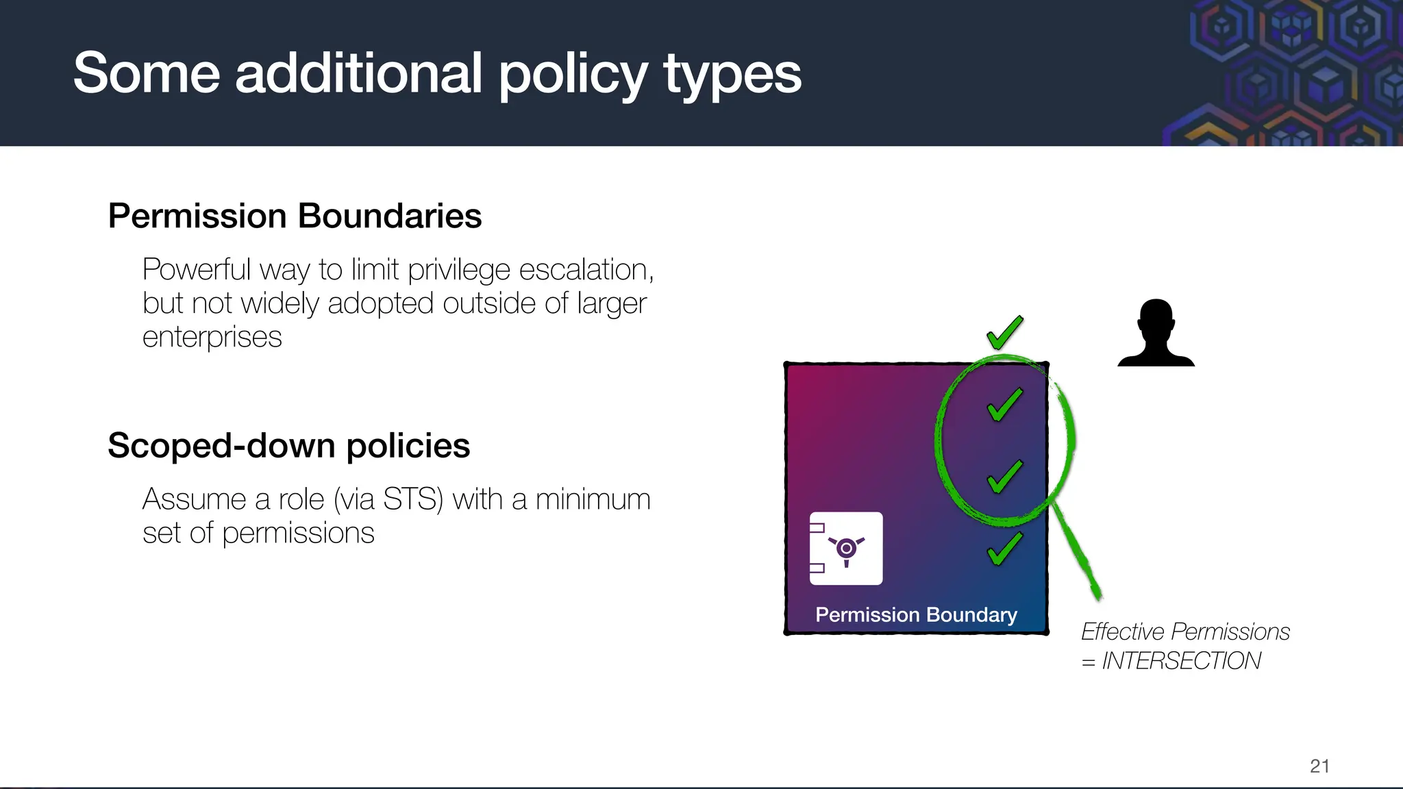 • Permission Boundaries
• Powerful way to limit privilege escalation,
but not widely adopted outside of larger
enterprises
• Scoped-down policies
• Assume a role (via STS) with a minimum
set of permissions
•
Some additional policy types
21
Permission Boundary
Identity-Based Policy
Effective Permissions
= INTERSECTION
 