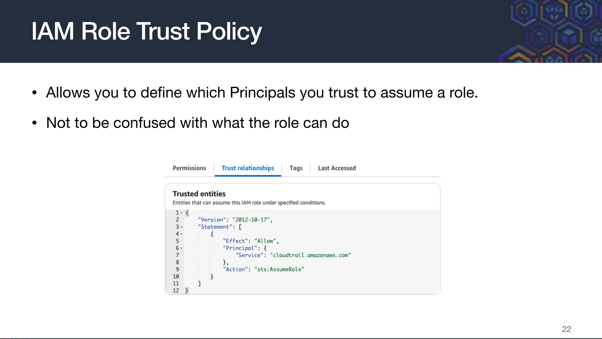 • Allows you to de
fi
ne which Principals you trust to assume a role.
• Not to be confused with what the role can do
IAM Role Trust Policy
22
 