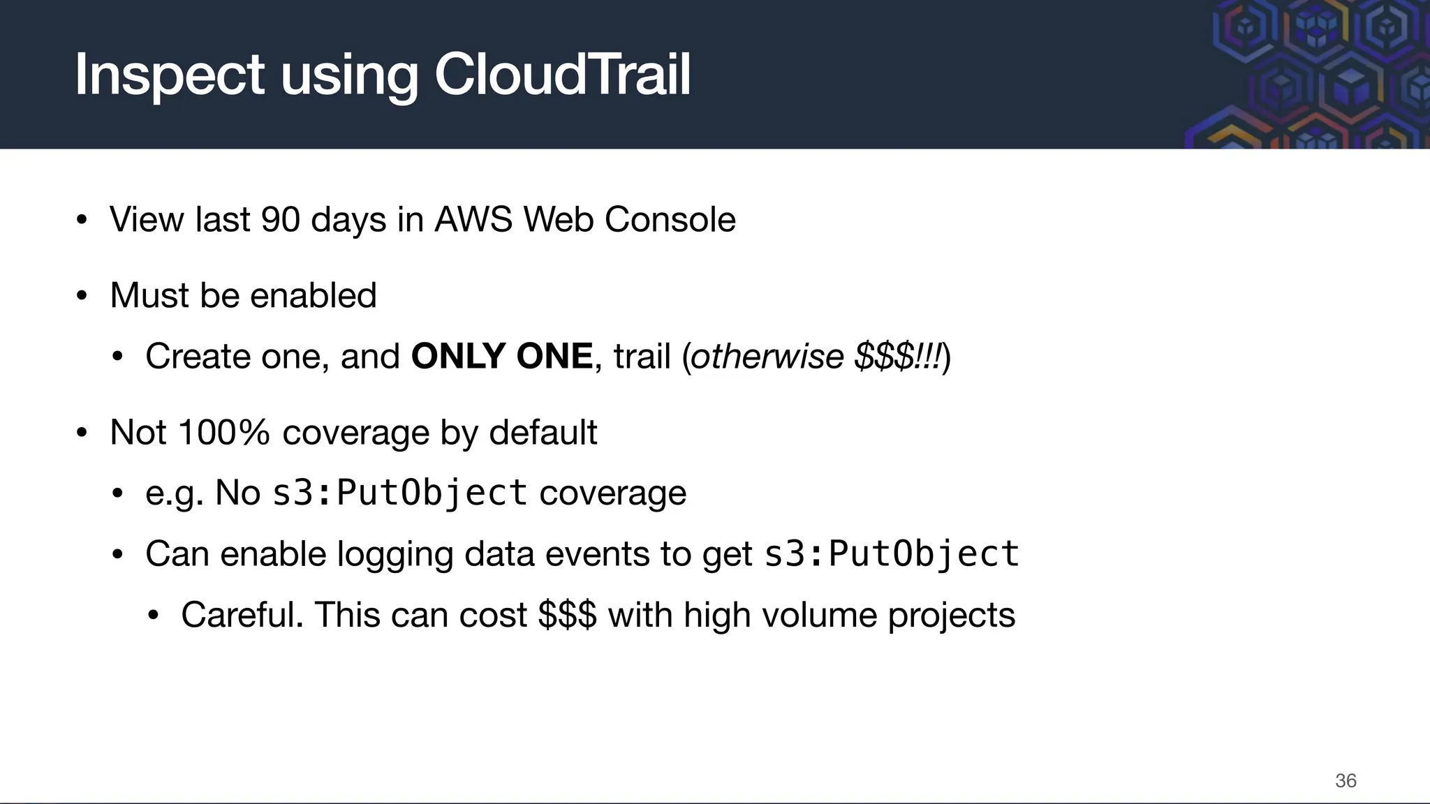 • View last 90 days in AWS Web Console
• Must be enabled
• Create one, and ONLY ONE, trail (otherwise $$$!!!)
• Not 100% coverage by default
• e.g. No s3:PutObject coverage
• Can enable logging data events to get s3:PutObject
• Careful. This can cost $$$ with high volume projects
Inspect using CloudTrail
36
 