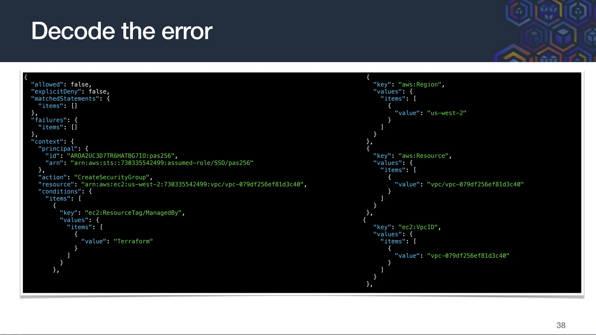 {
"allowed": false,
"explicitDeny": false,
"matchedStatements": {
"items": []
},
"failures": {
"items": []
},
"context": {
"principal": {
"id": "AROA2UC3D7TR6HATBG7IO:pas256",
"arn": "arn:aws:sts::730335542499:assumed-role/SSO/pas256"
},
"action": "CreateSecurityGroup",
"resource": "arn:aws:ec2:us-west-2:730335542499:vpc/vpc-079df256ef81d3c40",
"conditions": {
"items": [
{
"key": "ec2:ResourceTag/ManagedBy",
"values": {
"items": [
{
"value": "Terraform"
}
]
}
},
{
"key": "aws:Region",
"values": {
"items": [
{
"value": "us-west-2"
}
]
}
},
{
"key": "aws:Resource",
"values": {
"items": [
{
"value": "vpc/vpc-079df256ef81d3c40"
}
]
}
},
{
"key": "ec2:VpcID",
"values": {
"items": [
{
"value": "vpc-079df256ef81d3c40"
}
]
}
},
Decode the error
38
 