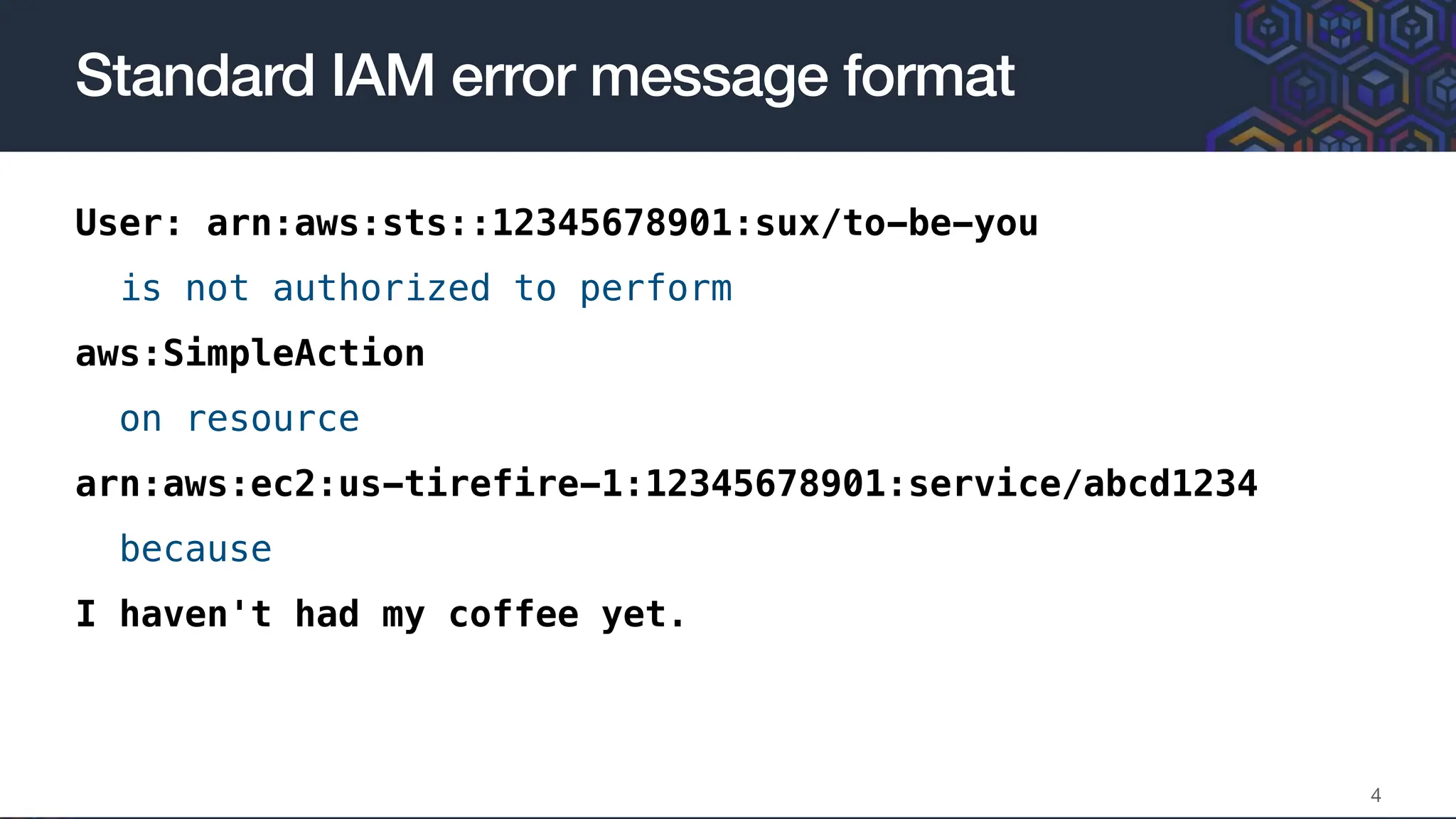 User: arn:aws:sts::12345678901:sux/to-be-you
is not authorized to perform
aws:SimpleAction
on resource
arn:aws:ec2:us-tirefire-1:12345678901:service/abcd1234
because
I haven't had my coffee yet.
Standard IAM error message format
4
 