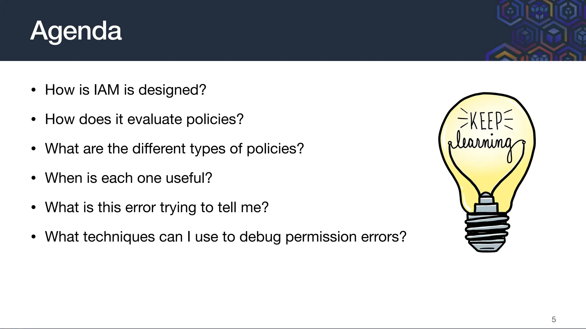 • How is IAM is designed?
• How does it evaluate policies?
• What are the di
ff
erent types of policies?
• When is each one useful?
• What is this error trying to tell me?
• What techniques can I use to debug permission errors?
Agenda
5
 