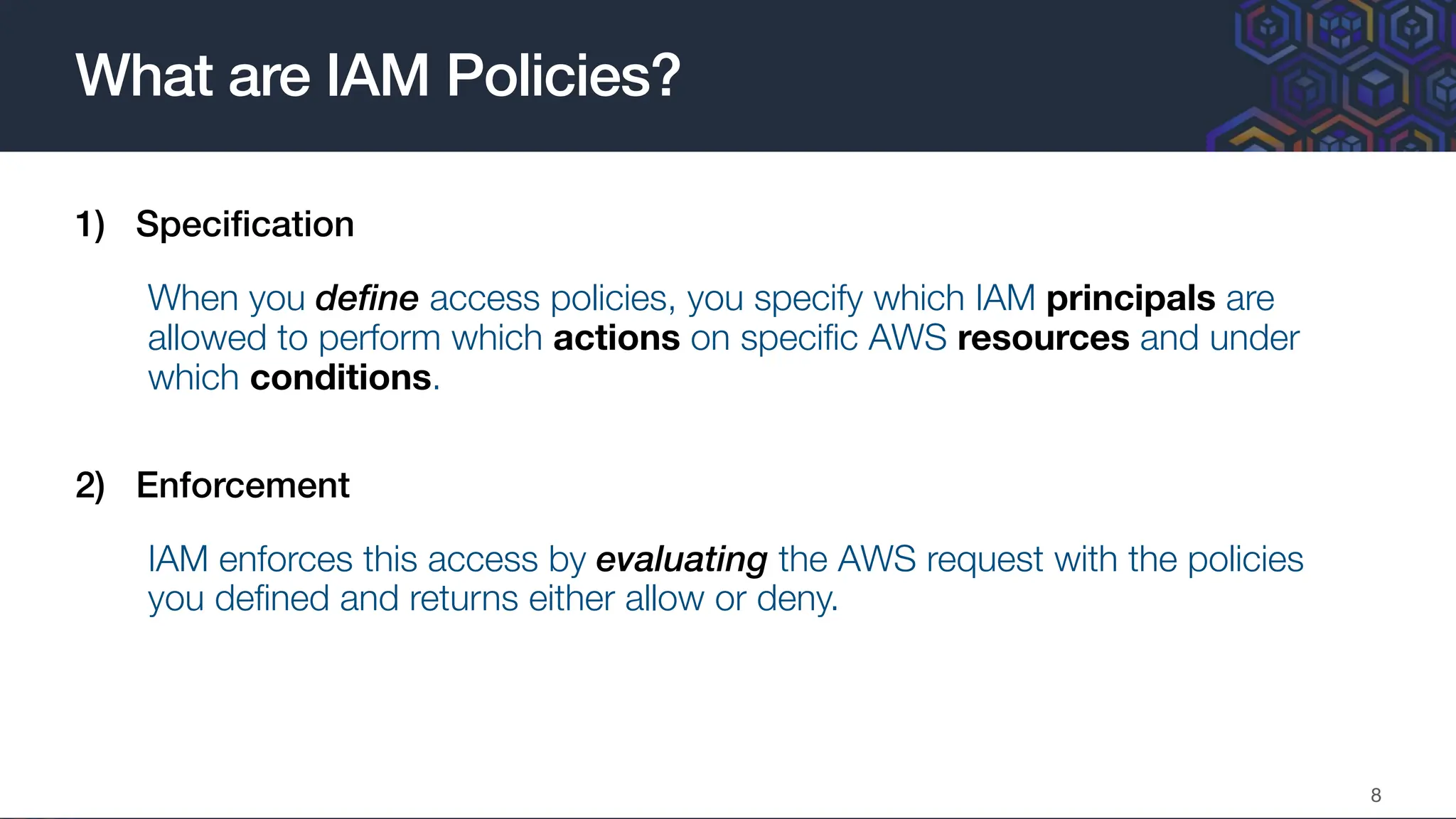 1) Speci
fi
cation
When you define access policies, you specify which IAM principals are
allowed to perform which actions on speci
fi
c AWS resources and under
which conditions.
2) Enforcement
IAM enforces this access by evaluating the AWS request with the policies
you de
fi
ned and returns either allow or deny.
What are IAM Policies?
8
 