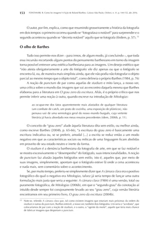 FONTANARI, R. Como ler imagens? A lição de Roland Barthes. Galaxia (São Paulo, Online), n. 31, p. 144-155, abr. 2016.153
O autor, por fim, explica, como que resumindo grosseiramente a história da fotografia
em dois tempos: o primeiro ocorreu quando se “fotografava o notável” para surpreender e o
segundo aconteceu quando se “decreta notável” aquilo que se fotografa (ibidem, p. 57). 11
O olho de Barthes
Tudo isso permite-nos dizer – para irmos, de algum modo, já concluindo –, que toda
essa incursão recortando alguns pontos do pensamento barthesiano em torno da imagem
torna possível entrever uma estética barthesiana para as imagens. Um desejo estético que
“não atesta obrigatoriamente a arte do fotógrafo: ele diz apenas ou que o fotógrafo se
encontra lá, ou, de maneira mais simplista ainda, que ele não podia não fotografar o objeto
parcial ao mesmo tempo que o objeto total”, como delineia o próprio Barthes (1984, p. 76)
A noção de punctum de par como aquelas de studium e mito lança, a nosso ver,
uma crítica sobre o mundo das imagens que vai ao encontro daquela mesma que Barthes
elaborou para a literatura em O grau zero da escritura. Aliás, é o próprio crítico que nos
permite inferir uma noção à outra, quando escreve na introdução de Mitologias:
ao ocupar-me dos fatos aparentemente mais afastados de qualquer literatura
(um combate de catch, um prato de cozinha, uma exposição de plásticos), não
pensava sair de uma semiologia geral do nosso mundo burguês, cuja vertente
literária já havia abordado nos meus ensaios precedentes (idem, 2006b, p. 11).
O conceito de “grau zero” alude àquela literatura dita sem estilo, ou melhor ainda,
como escreve Barthes (2004b, p. 65-66), “a escritura do grau zero é basicamente uma
escritura indicativa ou, se se preferir, amodal [...] a escrita se reduz então a um modo
negativo em que as características sociais ou míticas de uma linguagem ficam abolidas
em proveito de seu estado neutro e inerte da forma.
O studium é a denúncia barthesiana da fotografia de arte, em que se faz notável e
se mostra excessivamente o “desempenho” do fotógrafo, suas intencionalidades. A noção
de punctum faz alusão àqueles fotógrafos sem estilo, isto é, aqueles que, por meio de
suas imagens, simplesmente, apontam que o fotógrafo esteve lá onde a cena aconteceu
e nada mais, sem comentário sobre o acontecimento.
Se, por muito tempo, preferiu-se simplesmente dizer que A câmara clara era o positivo
fotográfico do qual o negativo era Mitologias, talvez já seria tempo de lançar uma outra
formulação mais justa que seria a seguinte: A câmara clara (1984) é uma versão, total ou
puramente fotográfica, de Mitologias (2006b), em que o “segundo grau” da conotação aí
intuído desde sempre foi corajosamente levado ao seu “grau zero”, cuja versão literária
encontramos em seu primeiro livro, O grau zero da escritura (2004b).
11	 Note-se, relendo A câmara clara que, tal como existem imagens que estariam mais próximas da ordem do
studium e outras do punctum, Barthes entrevê, a nosso ver, também dois fotógrafos. Um seria o “acrobata”, que
colocaríamos de par com a noção de studium, e o outro, o “agente da morte”, aquele que teria mais chance
de fabricar imagens que despertam o punctum.
 