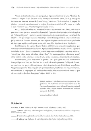 FONTANARI, R. Como ler imagens? A lição de Roland Barthes. Galaxia (São Paulo, Online), n. 31, p. 144-155, abr. 2016.154
Vendo a obra barthesiana em perspectiva, é possível delinear aí uma “‘Estética da
ausência’- o signo vazio, o sujeito vazio, a isenção do sentido” (idem, 2009, p. 62) – para
falarmos nos mesmos termos de Susan Sontag (2009) em L’écriture même: à propôs de
Barthes – e esse é o ponto em que “o projeto do esteta se autodestrói” e o que se revela
é ou o “silêncio” ou a “transformação em outra coisa”.
Ora, a estética barthesiana não se respalda na ausência de uma forma, mas busca
por uma forma que seja a mais literal possível. Opera-se aí um estado pré-semiológico
de “infrasignificação” – para recuperarmos um outro termo proposto por Lucia Santella
(2007) –, em que o signo buscaria não atingir o sentido das palavras e, sim, o sentido das
próprias coisas. Trata-se, portanto, de uma espécie de gosto barthesiano muito profundo
do signo por aquilo que ele pode ter de mais puro. Um significante sem significado.
Em O império dos signos, Roland Barthes (2007) insere uma antecipação disso que
vimos ser denominado como punctum. A propósito de uma foto de uma criança japonesa
intitulada “Rosto”, de Nicolas Bouvier, o semiólogo escreve a legenda com essas palavras,
“os olhos e não a alma, a fenda e não o olhar”. Os pares opositivos olho/alma; fenda/
olhar opõem a letra à forma, o cerne de uma forma à expressão de um conteúdo patético.
Relembremos, para fecharmos as pontas, uma passagem de Aula, conferência
inaugural pronunciada por Barthes, por ocasião de seu ingresso no Collège de France,
no momento em que o crítico-professor estava às voltas de sua definição de semiologia.
Ouçamos as palavras dele: “Alguém em quem se debateu, nos bons e nos maus momentos,
essa diabrura, a linguagem, só pode ser fascinado pelas suas formas de vazio – que
são o contrário absoluto do seu oco” (idem, 1980, p. 36).
Rodrigo Fontanari é pós-doutorando no Programa de Pós-
graduação em Multimeios da Universidade Estadual de
Campinas. É pesquisador associado ao Réseau International
Roland Barthes, Equipe Barthes do Institut des Textes et
Manuscrits do CNRS.
fontanari.rodrigo@yahoo.fr
Referências
BARTHES, R. Aula. Tradução de Leyla Perrone-Moisés. São Paulo: Cultrix, 1980.
______.A câmara clara: nota sobre fotografia. Tradução de Julio Castañon Guimarães. Rio Janeiro:
Nova Fronteira, 1984.
______. O neutro. Tradução de Ivone Castilho Benedetti. São Paulo: Martins Fontes, 2003.
______. O grão da voz. Tradução de Mario Laranjeira. São Paulo: Martins Fontes, 2004a.
 