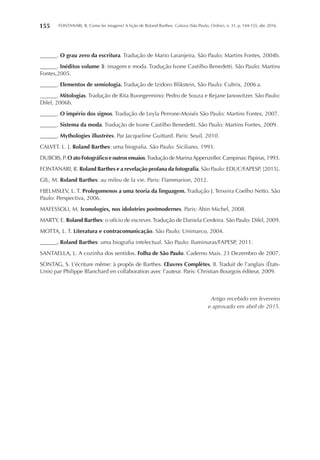 FONTANARI, R. Como ler imagens? A lição de Roland Barthes. Galaxia (São Paulo, Online), n. 31, p. 144-155, abr. 2016.155
______. O grau zero da escritura. Tradução de Mario Laranjeira. São Paulo: Martins Fontes, 2004b.
______. Inéditos volume 3: imagem e moda. Tradução Ivone Castilho Benedetti. São Paulo: Martins
Fontes,2005.
______. Elementos de semiologia. Tradução de Izidoro Blikstein, São Paulo: Cultrix, 2006 a.
______. Mitologias. Tradução de Rita Buongermino; Pedro de Souza e Rejane Janowitzer. São Paulo:
Difel, 2006b.
______. O império dos signos. Tradução de Leyla Perrone-Moisés São Paulo: Martins Fontes, 2007.
______. Sistema da moda. Tradução de Ivone Castilho Benedetti. São Paulo: Martins Fontes, 2009.
______. Mythologies illustrées. Par Jacqueline Guittard. Paris: Seuil, 2010.
CALVET. L. J. Roland Barthes: uma biografia. São Paulo: Siciliano, 1993.
DUBOIS, P. O ato Fotográfico e outros ensaios.Tradução de MarinaAppenzeller. Campinas: Papirus, 1993.
FONTANARI, R. Roland Barthes e a revelação profana da fotografia. São Paulo: EDUC/FAPESP, [2015].
GIL, M. Roland Barthes: au mileu de la vie. Paris: Flammarion, 2012.
HJELMSLEV, L. T. Prolegomenos a uma teoria da linguagem. Tradução J. Teixeira Coelho Netto. São
Paulo: Perspectiva, 2006.
MAFESSOLI, M. Iconologies, nos idolotries postmodernes. Paris: Abin Michel, 2008.
MARTY, E. Roland Barthes: o ofício de escrever.Tradução de Daniela Cerdeira. São Paulo: Difel, 2009.
MOTTA, L. T. Literatura e contracomunicação. São Paulo: Unimarco, 2004.
______. Roland Barthes: uma biografia intelectual. São Paulo: Iluminuras/FAPESP, 2011.
SANTAELLA, L. A cozinha dos sentidos. Folha de São Paulo. Caderno Mais. 23 Dezembro de 2007.
SONTAG, S. L’écriture même: à propôs de Barthes. Œuvres Complètes, II. Traduit de l’anglais (États-
Unis) par Philippe Blanchard en collaboration avec l’auteur. Paris: Christian Bourgois éditeur, 2009.
Artigo recebido em fevereiro
e aprovado em abril de 2015.
 