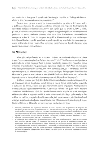 FONTANARI, R. Como ler imagens? A lição de Roland Barthes. Galaxia (São Paulo, Online), n. 31, p. 144-155, abr. 2016.145
sua conferência inaugural à cadeira de Semiologia Literária no Collège de France,
ele teria sido, “surpreendentemente, constante”.2
Tanto é que, mesmo o arco de tempo constituído de vinte e três anos entre
a publicação francesa de Mitologias, podemos entrever essa “espécie de etnografia da
sociedade francesa contemporânea através dos signos que ela emite” (CALVET, 1993,
p. 169), e A câmara clara, uma meditação a respeito do signo fotográfico e a sua experiência
profunda do tempo. Podemos entrever, entre essas obras barthesianas, uma coerência
no que se refere à crítica da imagem fotográfica. Como semiólogo das mídias que
foi3
, Roland Barthes nos dá, através de seus olhos críticos, uma lição de como avançar
numa análise dos textos visuais. Para podermos caminhar nessa direção, façamos uma
apresentação desses dois volumes.
De Mitologias
Mitologias, originalmente, recupera um conjunto expressivo de cinquenta e cinco
textos, “pequenas mitologias do mês”, escritos entre 1954 e 1956. Os primeiros artigos foram
publicados na revista chamada Esprit e, tempo mais tarde, na Les lettres nouvelles, como
informa o próprio Barthes na apresentação à primeira edição em 1957. Aliás, em nota para
uma reedição desse mesmo volume, em 1970, Barthes (2006b, p. 5) adverte seu leitor de
que Mitologias é, ao mesmo tempo, “uma crítica ideológica da linguagem da cultura dita
de massa” e, por ter acabado de ler as anotações de Ferdinand de Saussure para o Curso de
linguística geral, a “uma primeira desmontagem semiológica dessa linguagem”.4
Se é bem verdade que, de início, Roland Barthes ainda via o mundo existir para além
da linguagem, atento à realidade social, como se espera de um intelectual de esquerda
e cultuador de Brecht, é certo que já o via também como linguagem. Neste primeiro
Barthes (2006b), é possível entrever uma “Cozinha do sentido”, em que o “mito” não tem
aí nenhum sentido místico tal qual o “fetiche da mercadoria” adquire em Marx. Mitologias
debruça-se sobre a seguinte temática: mascaramento da ideologia pelos códigos das
mídias, ou melhor, o repúdio do crítico em relação à maneira como a indústria cultural
mascara a realidade, dando por natural aquilo que é historicamente construído. É o que
Barthes (ibidem, p. 11) acaba por escrever logo na abertura do livro:
2	 Refiro-me, certamente, aos expressivos trabalhos da crítica literária e aos da professora do Programa de
Pós-graduação em Comunicação de Semiótica da PUC-SP, LedaTenório da Motta (2011, p. 32), que, em sua obra
Roland Barthes – uma biografia intelectual, vislumbra “um ponto de fuga para todas essas dispersões, ou de um
certo centro insuspeito de Barthes, para o qual tudo convergiria, como imperceptivelmente”. Esse ponto constitui,
segundo Motta (ibidem, 2011), o conceito de neutro. Essa hipótese é também partilhada por Marie Gil (2012).
3	 Refiro-me à Sistema da moda (1967) e à A câmara clara (1980)
4	 As “mitologias” não cessam com o aparecimento do livro, mas avançam até 1959, com a publicação do último
texto intitulado “Os dois salões”. As “mitologias” encerram, de fato, no mês de novembro do mesmo ano.
Ressaltamos, ainda, que, recentemente na França, foi publicado Mythologies Illustrés, resultado do esforço
de Jacqueline Guittard, maître en conférence na Universidade de Picardie-Jules Verne, que leva ao público
um trabalho exaustivo em torno das “velhas mitologias”, amplamente ilustrado com cerca de 120 imagens
autênticas recuperadas, coloridas e em preto e branco, das quais Barthes se “alimentou” para a escrita mensal
de suas mitologias.
 