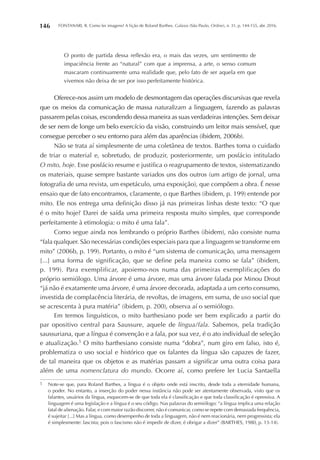 FONTANARI, R. Como ler imagens? A lição de Roland Barthes. Galaxia (São Paulo, Online), n. 31, p. 144-155, abr. 2016.146
O ponto de partida dessa reflexão era, o mais das vezes, um sentimento de
impaciência frente ao “natural” com que a imprensa, a arte, o senso comum
mascaram continuamente uma realidade que, pelo fato de ser aquela em que
vivemos não deixa de ser por isso perfeitamente histórica.
Oferece-nos assim um modelo de desmontagem das operações discursivas que revela
que os meios da comunicação de massa naturalizam a linguagem, fazendo as palavras
passarem pelas coisas, escondendo dessa maneira as suas verdadeiras intenções. Sem deixar
de ser nem de longe um belo exercício da visão, construindo um leitor mais sensível, que
consegue perceber o seu entorno para além das aparências (ibidem, 2006b).
Não se trata aí simplesmente de uma coletânea de textos. Barthes toma o cuidado
de triar o material e, sobretudo, de produzir, posteriormente, um posfácio intitulado
O mito, hoje. Esse posfácio resume e justifica o reagrupamento de textos, sistematizando
os materiais, quase sempre bastante variados uns dos outros (um artigo de jornal, uma
fotografia de uma revista, um espetáculo, uma exposição), que compõem a obra. É nesse
ensaio que de fato encontramos, claramente, o que Barthes (ibidem, p. 199) entende por
mito. Ele nos entrega uma definição disso já nas primeiras linhas deste texto: “O que
é o mito hoje? Darei de saída uma primeira resposta muito simples, que corresponde
perfeitamente à etimologia: o mito é uma fala”.
Como segue ainda nos lembrando o próprio Barthes (ibidem), não consiste numa
“fala qualquer. São necessárias condições especiais para que a linguagem se transforme em
mito” (2006b, p. 199). Portanto, o mito é “um sistema de comunicação, uma mensagem
[...] uma forma de significação, que se define pela maneira como se fala” (ibidem,
p. 199). Para exemplificar, apoiemo-nos numa das primeiras exemplificações do
próprio semiólogo. Uma árvore é uma árvore, mas uma árvore falada por Minou Drout
“já não é exatamente uma árvore, é uma árvore decorada, adaptada a um certo consumo,
investida de complacência literária, de revoltas, de imagens, em suma, de uso social que
se acrescenta à pura matéria” (ibidem, p. 200), observa aí o semiólogo.
Em termos linguísticos, o mito barthesiano pode ser bem explicado a partir do
par opositivo central para Saussure, aquele de língua/fala. Sabemos, pela tradição
saussuriana, que a língua é convenção e a fala, por sua vez, é o ato individual de seleção
e atualização.5
O mito barthesiano consiste numa “dobra”, num giro em falso, isto é,
problematiza o uso social e histórico que os falantes da língua são capazes de fazer,
de tal maneira que os objetos e as matérias passam a significar uma outra coisa para
além de uma nomenclatura do mundo. Ocorre aí, como prefere ler Lucia Santaella
5	 Note-se que, para Roland Barthes, a língua é o objeto onde está inscrito, desde toda a eternidade humana,
o poder. No entanto, a inserção do poder nessa instância não pode ser atentamente observada, visto que os
falantes, usuários da língua, esquecem-se de que toda ela é classificação e que toda classificação é opressiva. A
linguagem é uma legislação e a língua é o seu código. Nas palavras do semiólogo: “a língua implica uma relação
fatal de alienação. Falar, e com maior razão discorrer, não é comunicar, como se repete com demasiada frequência,
é sujeitar [...] Mas a língua, como desempenho de toda a linguagem, não é nem reacionária, nem progressista; ela
é simplesmente: fascista; pois o fascismo não é impedir de dizer, é obrigar a dizer” (BARTHES, 1980, p. 13-14).
 