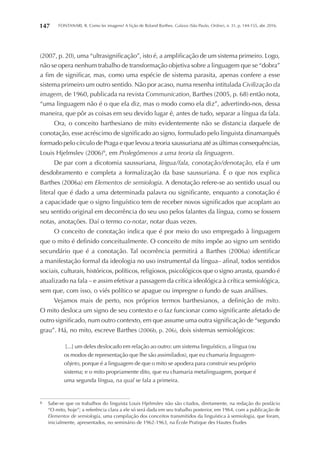 FONTANARI, R. Como ler imagens? A lição de Roland Barthes. Galaxia (São Paulo, Online), n. 31, p. 144-155, abr. 2016.147
(2007, p. 20), uma “ultrasignificação”, isto é, a amplificação de um sistema primeiro. Logo,
não se opera nenhum trabalho de transformação objetiva sobre a linguagem que se “dobra”
a fim de significar, mas, como uma espécie de sistema parasita, apenas confere a esse
sistema primeiro um outro sentido. Não por acaso, numa resenha intitulada Civilização da
imagem, de 1960, publicada na revista Communication, Barthes (2005, p. 68) então nota,
“uma linguagem não é o que ela diz, mas o modo como ela diz”, advertindo-nos, dessa
maneira, que pôr as coisas em seu devido lugar é, antes de tudo, separar a língua da fala.
Ora, o conceito barthesiano de mito evidentemente não se distancia daquele de
conotação, esse acréscimo de significado ao signo, formulado pelo linguista dinamarquês
formado pelo círculo de Praga e que levou a teoria saussuriana até as últimas consequências,
Louis Hjelmslev (2006)6
, em Prolegômenos a uma teoria da linguagem.
De par com a dicotomia saussuriana, língua/fala, conotação/denotação, ela é um
desdobramento e completa a formalização da base saussuriana. É o que nos explica
Barthes (2006a) em Elementos de semiologia. A denotação refere-se ao sentido usual ou
literal que é dado a uma determinada palavra ou significante, enquanto a conotação é
a capacidade que o signo linguístico tem de receber novos significados que acoplam ao
seu sentido original em decorrência do seu uso pelos falantes da língua, como se fossem
notas, anotações. Daí o termo co-notar, notar duas vezes.
O conceito de conotação indica que é por meio do uso empregado à linguagem
que o mito é definido conceitualmente. O conceito de mito impõe ao signo um sentido
secundário que é a conotação. Tal ocorrência permitirá a Barthes (2006a) identificar
a manifestação formal da ideologia no uso instrumental da língua– afinal, todos sentidos
sociais, culturais, históricos, políticos, religiosos, psicológicos que o signo arrasta, quando é
atualizado na fala – e assim efetivar a passagem da crítica ideológica à crítica semiológica,
sem que, com isso, o viés político se apague ou impregne o fundo de suas análises.
Vejamos mais de perto, nos próprios termos barthesianos, a definição de mito.
O mito desloca um signo de seu contexto e o faz funcionar como significante afetado de
outro significado, num outro contexto, em que assume uma outra significação de “segundo
grau”. Há, no mito, escreve Barthes (2006b, p. 206), dois sistemas semiológicos:
[...] um deles deslocado em relação ao outro: um sistema linguístico, a língua (ou
os modos de representação que lhe são assimilados), que eu chamaria linguagem-
objeto, porque é a linguagem de que o mito se apodera para construir seu próprio
sistema; e o mito propriamente dito, que eu chamaria metalinguagem, porque é
uma segunda língua, na qual se fala a primeira.
6	 Sabe-se que os trabalhos do linguista Louis Hjelmslev não são citados, diretamente, na redação do posfácio
“O mito, hoje”; a referência clara a ele só será dada em seu trabalho posterior, em 1964, com a publicação de
Elementos de semiologia, uma compilação dos conceitos transmitidos da linguística à semiologia, que foram,
inicialmente, apresentados, no seminário de 1962-1963, na École Pratique des Hautes Études
 