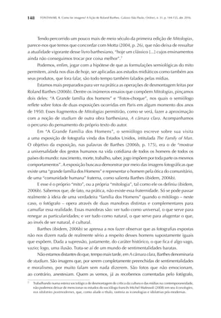 FONTANARI, R. Como ler imagens? A lição de Roland Barthes. Galaxia (São Paulo, Online), n. 31, p. 144-155, abr. 2016.148
Tendo percorrido um pouco mais de meio século da primeira edição de Mitologias,
parece-nos que temos que concordar com Motta (2004, p. 26), que não deixa de ressaltar
a atualidade vigorante desse livro barthesiano, “hoje um clássico [...] cujos ensinamentos
ainda não conseguimos trocar por coisa melhor”.7
Podemos, enfim, jogar com a hipótese de que as formulações semiológicas do mito
permitem, ainda nos dias de hoje, ser aplicadas aos estudos midiáticos como também aos
seus produtos, que fora falar, são todo tempo também falados pelas mídias.
Estamos mais preparados para ver na prática as operações de desmontagem feitas por
Roland Barthes (2006b). Dentre os inúmeros ensaios que compõem Mitologias, pinçamos
dois deles: “A Grande família dos homens” e “Fotos-choque”, nos quais o semiólogo
reflete sobre fotos de duas exposições ocorridas em Paris em algum momento dos anos
de 1950. Esses fragmentos de Mitologias permitirão, como se verá, fazer a aproximação
com a noção de studium de outra obra barthesiana, A câmara clara. Acompanhamos
o percurso do pensamento do próprio texto do autor.
Em “A Grande Família dos Homens”, o semiólogo escreve sobre sua visita
a uma exposição de fotografia vinda dos Estados Unidos, intitulada The Family of Man.
O objetivo da exposição, nas palavras de Barthes (2006b, p. 175), era o de “mostrar
a universalidade dos gestos humanos na vida cotidiana de todos os homens de todos os
países do mundo: nascimento, morte, trabalho, saber, jogo impõem por toda parte os mesmos
comportamentos”. A exposição buscava demonstrar por meio das imagens fotográficas que
existe uma “grande família dos Homens” e representar o homem pela ótica do comunitário,
de uma “comunidade humana” fraterna, como salienta Barthes (ibidem, 2006b).
E esse é o próprio “mito”, ou a própria “mitologia”, tal como ele os definiu (ibidem,
2006b). Sabemos que, de fato, na prática, não existe essa fraternidade. Só se pode passar
realmente à ideia de uma verdadeira “família dos Homens” quando o mitólogo – neste
caso, o fotógrafo – opera através de duas manobras distintas e complementares para
camuflar essa realidade. Essas manobras são: ver tudo como universal, o que serve para
renegar as particularidades; e ver tudo como natural, o que serve para afugentar o que,
ao invés de ser natural, é cultural.
Barthes (ibidem, 2006b) se apressa a nos fazer observar que as fotografias expostas
não nos dizem nada de realmente sério a respeito desses homens supostamente iguais
que expõem. Dada a supressão, justamente, do caráter histórico, o que fica é algo vago,
vazio; logo, uma ilusão. Trata-se aí de um mundo de sentimentalidades baratas.
Não estamos distantes do que, tempo mais tarde, emA câmara clara, Barthes denominaria
de studium. São imagens que, por serem completamente preenchidas de sentimentalidades
e moralismo, por muito falam sem nada dizerem. São fotos que não emocionam,
ao contrário, anestesiam. Quem as vemos, já as recebemos comentadas pelo fotógrafo,
7	 Trabalhando numa esteira sociológica de desmontagem de crítica da cultura e das mídias na contemporaneidade,
não podemos deixar de mencionar os estudos do sociólogo francês Michel Mafessoli (2008) em seu Iconologies,
nos idolotries postmodernes, que, como alude o título, rastreia as iconologias e idolatrias pós-modernas.
 