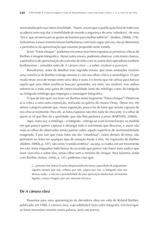 FONTANARI, R. Como ler imagens? A lição de Roland Barthes. Galaxia (São Paulo, Online), n. 31, p. 144-155, abr. 2016.149
arrematadas pela sua intencionalidade. “Assim, receio que a justificação final de todo esse
academicismo seja dar à imobilidade do mundo a segurança de uma ‘sabedoria’, de uma
‘lírica’ que só eternizam os gestos do homem para melhor tolhê-lo”. (ibidem, 2006b, 178).
Voltaremos a essas nomenclaturas barthesianas com mais vagar; por ora, isso já demonstra
a pertinência da aproximação que estamos propondo neste estudo.
Já em “Fotos-choque”, podemos encontrar mais bem expostas as primeiras críticas de
Barthes à imagem fotográfica. Nesse outro ensaio, podemos observar, com maior clareza,
a pertinência de aproximação do conceito de mito com os outros dois operadores também
barthesianos – extraídos estes de A câmara clara –, a saber: studium e punctum.
Ressaltamos, antes de detalhar esse segundo ensaio, que essas anotações revelam
uma coerência de Barthes consigo mesmo e com seu olhar crítico e semiológico. O que
muda nesse arco de tempo entre uma obra e outra é o termo que ele utiliza para batizar
aquilo que seus olhos analíticos buscam apreender, ora mito, ora studium; mas ambos
referem-se a toda uma gama de intencionalidade tanto do mitólogo como do fotógrafo
ou fotógrafo-mitólogo que impregna a mensagem fotográfica.
O que de fato quer nos fazer ver Barthes nesse fragmento “Fotos-choque”? Detem-se
aí a crítica a uma outra exposição, realizada na galeria do museu Orsay. Dessa vez, ele
afirma categoricamente que, nessa exposição, pouco há de fotos que seriam capazes de
nos chocar realmente. Para ele, as fotos expostas não têm nada de chocante, é o olhar de
quem as vê que lhes dá a qualidade, que não lhes pertence a priori (BARTHES, 2006b).
Aqui, outra vez, o mitólogo – o fotógrafo – entrega-se a um lirismo barato, na medida
em que parece querer capturar e abranger todo o sofrimento que descreve, e assim não
resta ao olhar do observador senão patinar sobre aquela superfície de sentimentalidade
exagerada. É por isso que essas fotos são tão “estudiosas”, falam demais do tema, não
permitem ao leitor ter qualquer tipo de emoção frente a elas. Na expressão de Barthes
(ibidem, 2006b, p. 107), são como “comida sintética”, ou seja, o criador, em um movimento
em vão, tenta enquadrar todo horror do ocorrido que parece não haver mais nada o que
fazer com elas e sobre elas, senão olhar sem o mínimo de choque. Para falarmos ainda
com Barthes (ibidem, 2006b, p. 107), podemos citar que:
[...] perante elas [fotos] ficamos despossuídos da nossa capacidade de julgamento:
alguém tremeu por nós, refletiu por nós, julgou por nós, o fotógrafo não nos
deixou nada – a não ser a possibilidade de uma aprovação intelectual: só estamos
ligados a essas imagens por um interesse técnico.
De A câmara clara
Passemos para uma apresentação da derradeira obra em vida de Roland Barthes,
publicada, em 1980, A câmara clara, cujo subtítulo é Nota sobre fotografia. Um livro que,
se fosse necessário resumir numa palavra, seria um poema.
 