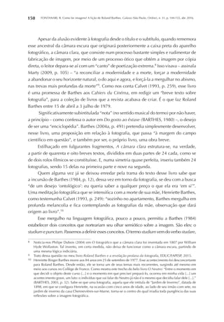 FONTANARI, R. Como ler imagens? A lição de Roland Barthes. Galaxia (São Paulo, Online), n. 31, p. 144-155, abr. 2016.150
Apesar da alusão evidente à fotografia desde o título e o subtítulo, quando rememora
esse ancestral da câmara escura que originará posteriormente a caixa preta do aparelho
fotográfico, a câmara clara, que consiste num processo bastante simples e rudimentar de
fabricação de imagem, por meio de um processo ótico que obtém a imagem por cópia
direta, o leitor depara-se aí com um “canto” de poetização extrema.8
Isso visava – assinala
Marty (2009, p. 105) – “a reconciliar a modernidade e a morte, forçar a modernidade
a abandonar o seu horizonte natural, o do aqui e agora, e forçá-la a mergulhar no abismo,
nas trevas mais profundas da morte”9
. Como nos conta Calvet (1993, p. 259), esse livro
é uma promessa de Barthes aos Cahiers du Cinéma, em redigir um “breve texto sobre
fotografia”, para a coleção de livros que a revista acabava de criar. É o que faz Roland
Barthes entre 15 de abril a 3 julho de 1979.
Significativamente subintitulada “nota” (no sentido musical do termo) por não haver,
a princípio – como confessa o autor em Do gosto ao êxtase (BARTHES, 1980) –, o desejo
de ser uma “enciclopédia”. Barthes (2004a, p. 491) pretendia simplesmente desenvolver,
nesse livro, uma proposição em relação à fotografia, que passa “à margem do campo
científico em questão”, e também por ser, o próprio livro, uma obra breve.
Estilhaçado em fulgurantes fragmentos, A câmara clara estrutura-se, na verdade,
a partir de quarenta e oito breves textos, divididos em duas partes de 24 cada, como se
de dois rolos fílmicos se constituísse. E, numa simetria quase perfeita, inseriu também 24
fotografias, sendo 15 delas na primeira parte e nove na segunda.
Quem alguma vez já se deixou enredar pela trama do texto desse livro sabe que
a incursão de Barthes (1984, p. 12), dessa vez em torno da fotografia, se deu com a busca
“de um desejo ‘ontológico’: eu queria saber a qualquer preço o que ela era ‘em si’”.
Uma meditação fotográfica que se intensifica com a morte de sua mãe, Henriette Barthes,
como testemunha Calvet (1993, p. 249): “sozinho no apartamento, Barthes mergulha em
profunda melancolia e fica contemplando as fotografias da mãe, observação que dará
origem ao livro”.10
Esse mergulho na linguagem fotográfica, pouco a pouco, permitiu a Barthes (1984)
estabelecer dois conceitos que norteariam seu olhar semiótico sobre a imagem. São eles: o
studium e punctum. Passemos a definir esses conceitos. O termo studium vem do verbo studare,
8	 Noticia-nos Philipe Dubois (2004) em O fotográfico que a câmara clara foi inventada em 1807 por William
Hyde Wollaston. Tal invento, em certa medida, não deixa de funcionar como a câmara escura, partindo de
uma mesma lógica indiciária.
9	 Trato dessa questão no meu livro Roland Barthes e a revelação profana da fotografia, EDUC/FAPESP, 2015.
10	 Henriette Binger Barthes morre aos 84 anos em 25 de setembro de 1977. Esse acontecimento foi desconcertante
para Roland Barthes. Desde então, ele se torna um de seus temas mais recorrentes, surgindo até mesmo em
meio aos cursos no Collège de France. Como mostra este trecho do belo livro O Neutro: “Entre o momento em
que decidi o objeto deste curso [...] e o momento em que precisei prepará-lo, ocorreu em minha vida [...] um
acontecimento grave, um luto: o indivíduo que vai falar do Neutro já não é o mesmo que decidiu falar dele [...].”
(BARTHES, 2003, p. 32). Sabe-se que uma fotografia, aquela que ele intitula de “Jardim de Inverno”, datada de
1898, em que se configura Henriette, na ocasião com cinco anos de idade, ao lado de seu irmão com sete, no
jardim de inverno da casa Chennevières-sur-Marne, torna-se o centro do qual irradia toda pungência das suas
reflexões sobre a imagem fotográfica.
 