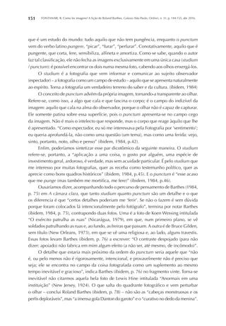 FONTANARI, R. Como ler imagens? A lição de Roland Barthes. Galaxia (São Paulo, Online), n. 31, p. 144-155, abr. 2016.151
que é um estudo do mundo: tudo aquilo que não tem pungência, enquanto o punctum
vem do verbo latino pungere, “picar”, “furar”, “perfurar”. Conotativamente, aquilo que é
pungente, que corta, fere, sensibiliza, alfineta e amortiza. Como se sabe, quando o autor
faz tal classificação, ele não fecha as imagens exclusivamente em uma única casa (studium
/ punctum): é possível encontrar os dois numa mesma foto, cabendo aos olhos enxergá-los.
O studium é a fotografia que vem informar e comunicar ao sujeito observador
(espectador) – a fotografia como um campo de estudo – aquilo que se apresenta naturalmente
ao espírito. Torna a fotografia um verdadeiro terreno do saber e da cultura. (ibidem, 1984)
O conceito de punctum advém da própria imagem, tornando-a transparente ao olhar.
Refere-se, como isso, a algo que cala e que fascina o corpo; é o campo do indizível da
imagem: aquilo que cala na alma do observador, porque o olhar não é capaz de capturar.
Ele somente patina sobre essa superfície, pois o punctum apresenta-se no campo cego
da imagem. Não é mais o intelecto que responde, mas o corpo que reage àquilo que lhe
é apresentado. “Como espectador, eu só me interessava pela Fotografia por ‘sentimento’;
eu queria aprofundá-la, não como uma questão (um tema), mas como uma ferida: vejo,
sinto, portanto, noto, olho e penso” (ibidem, 1984, p.42).
Enfim, poderíamos sintetizar esse par dicotômico da seguinte maneira. O studium
refere-se, portanto, a “aplicação a uma coisa, o gosto por alguém, uma espécie de
investimento geral, ardoroso, é verdade, mas sem acuidade particular. É pelo studium que
me interesso por muitas fotografias, quer as receba como testemunho político, quer as
aprecie como bons quadros históricos” (ibidem, 1984, p.45). E o punctum é “esse acaso
que me punge (mas também me mortifica, me fere)” (ibidem, 1984, p.46).
Ousaríamos dizer, acompanhando todo o percurso de pensamento de Barthes (1984,
p. 75) em A câmara clara, que tanto studium quanto punctum são um detalhe e o que
os diferencia é que “certos detalhes poderiam me ‘ferir’. Se não o fazem é sem dúvida
porque foram colocados lá intencionalmente pelo fotógrafo”, termina por notar Barthes
(ibidem, 1984, p. 75), contrapondo duas fotos. Uma é a foto de Koen Wessing intitulada
“O exército patrulha as ruas” (Nicarágua, 1979), em que, num primeiro plano, se vê
soldados patrulhando as ruas e, ao fundo, as freiras que passam. A outra é de Bruce Gilden,
sem título (New Orleans, 1973), em que se vê uma religiosa e, ao lado, alguns travestis.
Essas fotos levam Barthes (ibidem, p. 76) a escrever: “O contraste despojado (para não
dizer: apoiado) não fabrica em mim algum efeito (a não ser, até mesmo, de incômodo)”.
O detalhe que estaria mais próximo da ordem do punctum seria aquele que “não
é, ou pelo menos não é rigorosamente, intencional, e provavelmente não é preciso que
seja; ele se encontra no campo da coisa fotografada como um suplemento ao mesmo
tempo inevitável e gracioso”, indica Barthes (ibidem, p. 76) no fragmento vinte. Torna-se
inevitável não citarmos aquela bela foto de Lewis Hine intitulada “Anormais em uma
instituição” (New Jersey, 1924). O que salta do quadrante fotográfico e vem perturbar
o olhar – conclui Roland Barthes (ibidem, p. 78) – não são as “cabeças monstruosas e os
perfis deploráveis”, mas “a imensa gola Danton do garoto” e o “curativo no dedo da menina”.
 