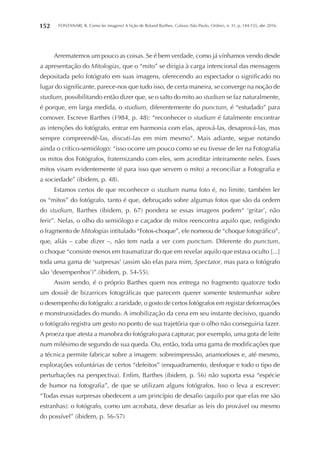 FONTANARI, R. Como ler imagens? A lição de Roland Barthes. Galaxia (São Paulo, Online), n. 31, p. 144-155, abr. 2016.152
Arrematemos um pouco as coisas. Se é bem verdade, como já vínhamos vendo desde
a apresentação do Mitologias, que o “mito” se dirigia à carga intencional das mensagens
depositada pelo fotógrafo em suas imagens, oferecendo ao espectador o significado no
lugar do significante, parece-nos que tudo isso, de certa maneira, se converge na noção de
studium, possibilitando então dizer que, se o salto do mito ao studium se faz naturalmente,
é porque, em larga medida, o studium, diferentemente do punctum, é “estudado” para
comover. Escreve Barthes (1984, p. 48): “reconhecer o studium é fatalmente encontrar
as intenções do fotógrafo, entrar em harmonia com elas, aprová-las, desaprová-las, mas
sempre compreendê-las, discuti-las em mim mesmo”. Mais adiante, segue notando
ainda o crítico-semiólogo: “isso ocorre um pouco como se eu tivesse de ler na Fotografia
os mitos dos Fotógrafos, fraternizando com eles, sem acreditar inteiramente neles. Esses
mitos visam evidentemente (é para isso que servem o mito) a reconciliar a Fotografia e
a sociedade” (ibidem, p. 48).
Estamos certos de que reconhecer o studium numa foto é, no limite, também ler
os “mitos” do fotógrafo, tanto é que, debruçado sobre algumas fotos que são da ordem
do studium, Barthes (ibidem, p. 67) pondera se essas imagens podem“ ‘gritar’, não
ferir”. Nelas, o olho do semiólogo e caçador de mitos reencontra aquilo que, redigindo
o fragmento de Mitologias intitulado “Fotos-choque”, ele nomeou de “choque fotográfico”,
que, aliás – cabe dizer –, não tem nada a ver com punctum. Diferente do punctum,
o choque “consiste menos em traumatizar do que em revelar aquilo que estava oculto [...]
toda uma gama de ‘surpresas’ (assim são elas para mim, Spectator, mas para o fotógrafo
são ‘desempenhos’)”.(ibidem, p. 54-55).
Assim sendo, é o próprio Barthes quem nos entrega no fragmento quatorze todo
um dossiê de bizarrices fotográficas que parecem querer somente testemunhar sobre
o desempenho do fotógrafo: a raridade, o gosto de certos fotógrafos em registar deformações
e monstruosidades do mundo. A imobilização da cena em seu instante decisivo, quando
o fotógrafo registra um gesto no ponto de sua trajetória que o olho não conseguiria fazer.
A proeza que atesta a manobra do fotógrafo para capturar, por exemplo, uma gota de leite
num milésimo de segundo de sua queda. Ou, então, toda uma gama de modificações que
a técnica permite fabricar sobre a imagem: sobreimpressão, anamorfoses e, até mesmo,
explorações voluntárias de certos “defeitos” (enquadramento, desfoque e todo o tipo de
perturbações na perspectiva). Enfim, Barthes (ibidem, p. 56) não suporta essa “espécie
de humor na fotografia”, de que se utilizam alguns fotógrafos. Isso o leva a escrever:
“Todas essas surpresas obedecem a um princípio de desafio (aquilo por que elas me são
estranhas): o fotógrafo, como um acrobata, deve desafiar as leis do provável ou mesmo
do possível” (ibidem, p. 56-57)
 