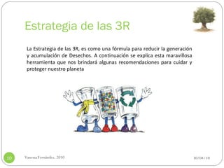 Estrategia de las 3R 30/04/10 Vanessa Fernández. 2010 La Estrategia de las 3R, es como una fórmula para reducir la generación y acumulación de Desechos. A continuación se explica esta maravillosa herramienta que nos brindará algunas recomendaciones para cuidar y proteger nuestro planeta  