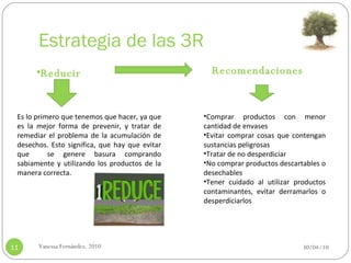 Estrategia de las 3R 30/04/10 Vanessa Fernández. 2010 Reducir Es lo primero que tenemos que hacer, ya que es la mejor forma de prevenir, y tratar de remediar el problema de la acumulación de desechos. Esto significa, que hay que evitar que  se genere basura comprando sabiamente y utilizando los productos de la manera correcta. Recomendaciones Comprar productos con menor cantidad de envases Evitar comprar cosas que contengan sustancias peligrosas Tratar de no desperdiciar No comprar productos descartables o desechables Tener cuidado al utilizar productos contaminantes, evitar derramarlos o desperdiciarlos   