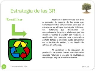 Estrategia de las 3R 30/04/10 Vanessa Fernández. 2010 Reutilizar Reutilizar es dar nuevo uso a un bien o producto, la mayoría de las cosas que llamamos desechos son productos útiles que se encuentran en el lugar equivocado, la basura. Los materiales que desechamos no necesariamente deberían ir a la basura, por eso debemos fijarnos si pueden ser reciclados o reutilizados. Por ejemplo, una computadora portátil dañada u obsoleta puede convertirse en un tablero de ajedrez, o una botella de refresco en un florero.   Al contribuir a la reducción de producción de nuevos bienes que demandan recursos naturales y energía, la reutilización contribuye a mejorar el medio ambiente. 