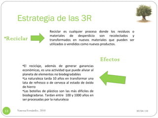 Estrategia de las 3R 30/04/10 Vanessa Fernández. 2010 Reciclar Reciclar es cualquier proceso donde los residuos o materiales de desperdicio son recolectados y transformados en nuevos materiales que pueden ser utilizados o vendidos como nuevos productos.   Efectos El reciclaje, además de generar ganancias económicas, es una actividad que puede aliviar al planeta de elementos no biodegradables La naturaleza tarda 10 años en transformar una lata de refresco o de cerveza al estado de óxido de hierro Las botellas de plástico son las más difíciles de biodegradarse. Tardan entre  100 y 1000 años en ser procesadas por la naturaleza 