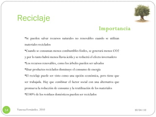 Reciclaje 30/04/10 Vanessa Fernández. 2010 Se pueden salvar recursos naturales no renovables cuando se utilizan materiales reciclados Cuando se consuman menos combustibles fósiles, se generará menos CO2 y por lo tanto habrá menos lluvia ácida y se reducirá el efecto invernadero Los recursos renovables, como los árboles pueden ser salvados Usar productos reciclados disminuye el consumo de energía El reciclaje puede ser visto como una opción económica, pero tiene que ser trabajada. Hay que combinar el factor social con una alternativa que promueva la reducción de consumo y la reutilización de los materiales El 80% de los residuos domésticos pueden ser reciclados Importancia 