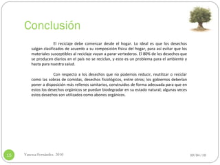 Conclusión 30/04/10 Vanessa Fernández. 2010 El reciclaje debe comenzar desde el hogar. Lo ideal es que los desechos salgan clasificados de acuerdo a su composición física del hogar, para así evitar que los materiales susceptibles al reciclaje vayan a parar vertederos. El 80% de los desechos que se producen diarios en el país no se reciclan, y esto es un problema para el ambiente y hasta para nuestra salud.   Con respecto a los desechos que no podemos reducir, reutilizar o reciclar como las sobras de comidas, desechos fisiológicos, entre otros; los gobiernos deberían poner a disposición más rellenos sanitarios, construidos de forma adecuada para que en estos los desechos orgánicos se puedan biodegradar en su estado natural; algunas veces estos desechos son utilizados como abonos orgánicos.    