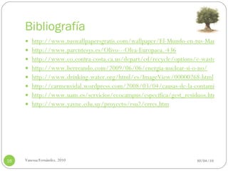 Bibliografía http://www.tuswallpapersgratis.com/wallpaper/El-Mundo-en-tus-Manos/ http://www.parentesys.es/Olivo---Olea-Europaea.-436 http://www.co.contra-costa.ca.us/depart/cd/recycle/options/e-waste.htm http://www.berreando.com/2009/06/06/energia-nuclear-si-o-no/ http://www.drinking-water.org/html/es/ImageView/00000268.html http://carmenvidal.wordpress.com/2008/03/04/causas-de-la-contaminacion-del-suelo/ http://www.uam.es/servicios/ecocampus/especifica/gest_residuos.htm http://www.yavne.edu.uy/proyecto/rsu2/erres.htm 30/04/10 Vanessa Fernández. 2010 