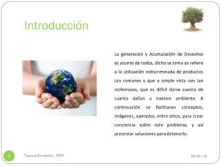 Introducción 30/04/10 Vanessa Fernández. 2010 La generación y Acumulación de Desechos es asunto de todos, dicho se tema se refiere a la utilización indiscriminada de productos tan comunes y que a simple vista son tan inofensivos, que es difícil darse cuenta de cuanto dañan a nuestro ambiente. A continuación se facilitaran conceptos, imágenes, ejemplos, entre otros, para crear conciencia sobre este problema, y así presentar soluciones para detenerlo.  
