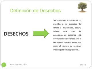 Definición de Desechos 30/04/10 Vanessa Fernández. 2010 Son materiales o sustancias no queridas o no deseadas. Se refiere a desperdicios, basura, sobras, entre otros. La generación de desechos está directamente relacionada con el crecimiento humano, entre más crece el número de personas más desperdicios se producen.    DESECHOS 