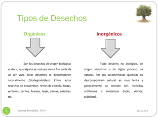 Tipos de Desechos 30/04/10 Vanessa Fernández. 2010 Orgánicos Inorgánicos Son los desechos de origen biológico, es decir, que alguna vez estuvo vivo o fue parte de un ser vivo. Estos desechos se descomponen naturalmente (biodegradables).   Entre estos desechos se encuentran: restos de comida, frutas, verduras, carnes, huevos, hojas, ramas, cáscaras, etc.    Todo desecho no biológico, de origen industrial o de algún proceso no natural. Por sus características químicas su descomposición natural es muy lenta y generalmente se reciclan con métodos artificiales o mecánicos (latas, vidrios, plásticos).  