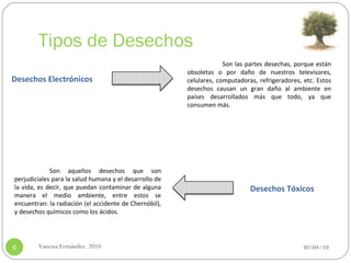Tipos de Desechos 30/04/10 Vanessa Fernández. 2010 Desechos Electrónicos Desechos Tóxicos Son las partes desechas, porque están obsoletas o por daño de nuestros televisores, celulares, computadoras, refrigeradores, etc.   Estos desechos causan un gran daño al ambiente en países desarrollados más que todo, ya que consumen más.   Son aquellos desechos que son perjudiciales para la salud humana y el desarrollo de la vida, es decir, que puedan contaminar de alguna manera el medio ambiente, entre estos se encuentran: la radiación (el accidente de Chernóbil), y desechos químicos como los ácidos. 