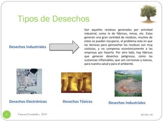 Tipos de Desechos 30/04/10 Vanessa Fernández. 2010 Desechos Industriales Son aquellos residuos generados por actividad industrial, como la de fábricas, minas, etc. Estas generan una gran cantidad de residuos, muchos de estos se pueden recuperar, el problema esta en que las técnicas para aprovechar los residuos son muy costosas, y no compensa económicamente a las empresas por hacerlo. Por otro lado, hay fábricas que generan desechos peligrosos, como las sustancias inflamables, que son corrosivas y toxicas, para nuestra salud y para el ambiente. Desechos Electrónicos Desechos Tóxicos Desechos Industriales 